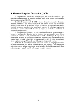 3. Human-Computer Interaction (HCI)
        O comportamento humano não é sempre igual, mas che io de surpresas, o que
dificulta o estabelecimento de “simples verdades” sobre o que esperar das pessoas em
determinadas situações [LIN 94].
        Este fato levou ao estudo do HCI - Human-Computer Interaction (Interação
Homem-Computador) que busca desenvolver um modelo teórico de performance
humana bem como criar ferramentas capazes de medir a facilidade de uso. O HCI
constitui um campo multidisciplinar envolvendo aspectos de psicologia, ergonomia,
informática e outros, objetivando facilitar o projeto, a execução e avaliação de
ambientes computacionais.
        A interface de um sistema é o meio pelo qual o diálogo entre o programa e o ser
humano é estabelecido. Quando fatores humanos são considerados, este diálogo
acontece em harmonia. Assim, a interface é considerada a “embalagem do software de
computador”, portanto, se ela for fácil de aprender, simples de usar, direta e amigável, o
usuário estará inclinado a fazer bom uso da mesma [PRE 95]. Se essas características
forem negligenciadas, problemas de usabilidade possivelmente irão ocorrer.
        Problemas de usabilidade ocorrem quando um usuário ou um grupo de usuários
encontra dificuldades para realizar uma tarefa com uma interface. Tais dificuldades
podem ter origens variadas e ocasionar perda de dados, diminuição da produt ividade,
podendo chegar à rejeição total do software por parte dos usuários.




                                             10
 