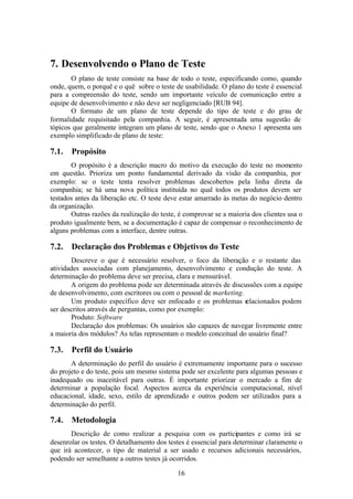 7. Desenvolvendo o Plano de Teste
       O plano de teste consiste na base de todo o teste, especificando como, quando
onde, quem, o porquê e o quê sobre o teste de usabilidade. O plano do teste é essencial
para a compreensão do teste, sendo um importante veículo de comunicação entre a
equipe de desenvolvimento e não deve ser negligenciado [RUB 94].
       O formato de um plano de teste depende do tipo de teste e do grau de
formalidade requisitado pela companhia. A seguir, é apresentada uma sugestão de
tópicos que geralmente integram um plano de teste, sendo que o Anexo 1 apresenta um
exemplo simplificado de plano de teste:

7.1.   Propósito
       O propósito é a descrição macro do motivo da execução do teste no momento
em questão. Prioriza um ponto fundamental derivado da visão da companhia, por
exemplo: se o teste tenta resolver problemas descobertos pela linha direta da
companhia; se há uma nova política instituída no qual todos os produtos devem ser
testados antes da liberação etc. O teste deve estar amarrado às metas do negócio dentro
da organização.
       Outras razões da realização do teste, é comprovar se a maioria dos clientes usa o
produto igualmente bem, se a documentação é capaz de compensar o reconhecimento de
alguns problemas com a interface, dentre outras.

7.2.   Declaração dos Problemas e Objetivos do Teste
       Descreve o que é necessário resolver, o foco da liberação e o restante das
atividades associadas com planejamento, desenvolvimento e condução do teste. A
determinação do problema deve ser precisa, clara e mensurável.
       A origem do problema pode ser determinada através de discussões com a equipe
de desenvolvimento, com escritores ou com o pessoal de marketing.
       Um produto específico deve ser enfocado e os problemas relacionados podem
ser descritos através de perguntas, como por exemplo:
       Produto: Software
       Declaração dos problemas: Os usuários são capazes de navegar livremente entre
a maioria dos módulos? As telas representam o modelo conceitual do usuário final?

7.3.   Perfil do Usuário
       A determinação do perfil do usuário é extremamente importante para o sucesso
do projeto e do teste, pois um mesmo sistema pode ser excelente para algumas pessoas e
inadequado ou inaceitável para outras. É importante priorizar o mercado a fim de
determinar a população focal. Aspectos acerca da experiência computacional, nível
educacional, idade, sexo, estilo de aprendizado e outros podem ser utilizados para a
determinação do perfil.

7.4.   Metodologia
       Descrição de como realizar a pesquisa com os participantes e como irá se
desenrolar os testes. O detalhamento dos testes é essencial para determinar claramente o
que irá acontecer, o tipo de material a ser usado e recursos adicionais necessários,
podendo ser semelhante a outros testes já ocorridos.

                                            16
 