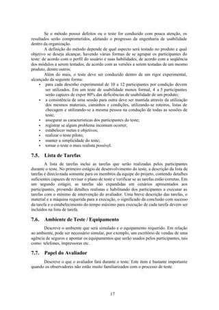 Se o método possui defeitos ou o teste for conduzido com pouca atenção, os
resultados serão comprometidos, afetando o progresso da engenharia de usabilidade
dentro da organização.
        A definição do método depende de qual aspecto será testado no produto e qual
objetivo se deseja alcançar, havendo várias formas de se agrupar os participantes do
teste: de acordo com o perfil do usuário e suas habilidades, de acordo com a seqüência
dos módulos a serem testados, de acordo com as versões a serem testadas de um mesmo
produto, dentre outros.
        Além do mais, o teste deve ser conduzido dentro de um rigor experimental,
alcançado da seguinte forma:
     • para cada desenho experimental de 10 a 12 participantes por condição devem
         ser utilizados. Em um teste de usabilidade menos formal, 4 a 5 participantes
         serão capazes de expor 80% das deficiências de usabilidade de um produto;
     • a consistência de uma sessão para outra deve ser mantida através da utilização
         dos mesmos materiais, caminhos e condições, utilizando-se roteiros, listas de
         checagem e utilizando-se a mesma pessoa na condução de todas as sessões de
         teste;
     • assegurar as características dos participantes do teste;
     • registrar se algum problema incomum ocorrer;
     • estabelecer metas e objetivos;
     • realizar o teste piloto;
     • manter a simplicidade do teste;
     • tornar o teste o mais realista possível.

7.5.   Lista de Tarefas
        A lista de tarefas inclui as tarefas que serão realizadas pelos participantes
durante o teste. No primeiro estágio de desenvolvimento do teste, a descrição da lista de
tarefas é direcio nada somente para os membros da equipe do projeto, contendo detalhes
suficientes capazes de revisar o plano de teste e verificar se as tarefas estão corretas. Em
um segundo estágio, as tarefas são expandidas em cenários apresentados aos
participantes, provendo detalhes realistas e habilitando dos participantes a executar as
tarefas com o mínimo de intervenção do avaliador. Uma breve descrição das tarefas, o
material e a máquina requerida para a execução, o significado da conclusão com sucesso
da tarefa e o estabelecimento do tempo máximo para execução de cada tarefa devem ser
incluídos na lista de tarefa.

7.6.   Ambiente de Teste / Equipamento
       Descreve o ambiente que será simulado e o equipamento requerido. Em relação
ao ambiente, pode ser necessário simular, por exemplo, um escritório de vendas de uma
agência de seguros e apontar os equipamentos que serão usados pelos participantes, tais
como: telefones, impressoras etc.

7.7.   Papel do Avaliador
      Descreve o que o avaliador fará durante o teste. Este item é bastante importante
quando os observadores não estão muito familiarizados com o processo de teste.




                                              17
 