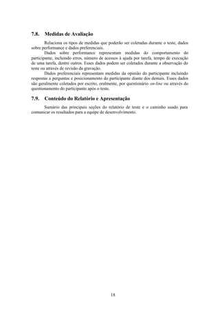 7.8.   Medidas de Avaliação
        Relaciona os tipos de medidas que poderão ser coletadas durante o teste, dados
sobre performance e dados preferenciais.
        Dados sobre performance representam medidas do comportamento do
participante, incluindo erros, número de acessos à ajuda por tarefa, tempo de execução
de uma tarefa, dentre outros. Esses dados podem ser coletados durante a observação do
teste ou através de revisão da gravação.
        Dados preferenciais representam medidas da opinião do participante incluindo
respostas a perguntas e posicionamento do participante diante dos demais. Esses dados
são geralmente coletados por escrito, oralmente, por questionário on-line ou através do
questionamento do participante após o teste.

7.9.   Conteúdo do Relatório e Apresentação
      Sumário das principais seções do relatório de teste e o caminho usado para
comunicar os resultados para a equipe de desenvolvimento.




                                            18
 