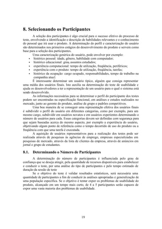 8. Selecionando os Participantes
        A seleção dos participantes é algo crucial para o sucesso efetivo do processo de
teste, envolvendo a identificação e descrição de habilidades relevantes e o conhecimento
do pessoal que irá usar o produto. A determinação do perfil e caracterização do usuário
são determinados nos primeiros estágios do desenvolvimento do produto e servem como
base para a seleção dos participantes.
        Uma caracterização genérica do usuário, pode envolver por exemplo:
     • histórico pessoal: idade, gênero, habilidade com computador;
     • histórico educacional: grau, assuntos estudados;
     • experiência computacional: tempo de utilização, freqüência, periféricos;
     • experiência com o produto: tempo de utilização, freqüência, tarefas;
     • histórico da ocupação: cargo ocupado, responsabilidades, tempo de trabalho na
         companhia atua l.
        É interessante determinar um usuário típico, alguém que consiga representar
uma média dos usuários finais. Isto auxilia na determinação do teste de usabilidade e
ajuda os desenvolvedores a ter a representação de um usuário para o qual o sistema está
sendo desenvolvido.
        As informações necessárias para se determinar o perfil do participante dos testes
podem ser encontradas na especificação funcional, em análises e estudos realizados no
mercado, junto ao gerente do produto, análise de grupo e padrões competitivos.
        Uma boa maneira de se conseguir uma representação efetiva dos usuários finais
é subdividir o perfil do usuário em diferentes categorias, como por exemplo, para um
mesmo cargo, subdividir em usuários novatos e em usuários experientes determinando o
número de usuários para cada. Essas categorias devem ser definidas com segurança para
que sejam baseadas acerca do mesmo aspecto, por exemplo a experiência do usuário,
objetivando algum ponto de referência como o tempo decorrido de uso do produto ou a
freqüência com que uma tarefa é executada.
        A aquisição de usuários representativos para a realização dos testes pode ser
realizada através de pesquisas às agências de emprego, empresas especializadas em
pesquisas de mercado, através da lista de clientes da empresa, através de anúncios em
jornal e grupo de estudantes.

8.1.   Determinando o Número de Participantes
       A determinação do número de participantes é influenciada pelo grau de
confiança que se deseja atingir, pela quantidade de recursos disponíveis para estabelecer
e conduzir o teste, por uma análise do tipo de participantes e pelo tempo estimado de
duração da sessão de teste
       Se o objetivo do teste é validar resultados estatísticos, será necessária uma
quantidade de participantes a fim de conduzir às análises apropriadas e generalização de
uma população específica. Se o objetivo é tentar expor os problemas de usabilidade do
produto, alcançado em um tempo mais curto, de 4 a 5 participantes serão capazes de
expor uma vasta maioria dos problemas de usabilidade.




                                             19
 