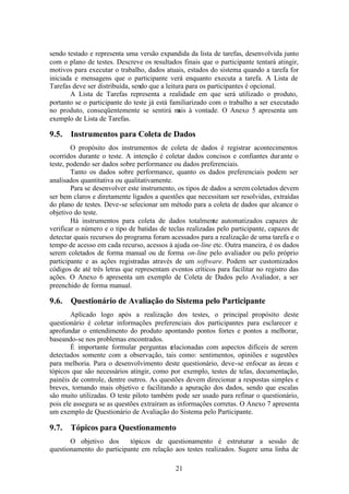 sendo testado e representa uma versão expandida da lista de tarefas, desenvolvida junto
com o plano de testes. Descreve os resultados finais que o participante tentará atingir,
motivos para executar o trabalho, dados atuais, estados do sistema quando a tarefa for
iniciada e mensagens que o participante verá enquanto executa a tarefa. A Lista de
Tarefas deve ser distribuída, sendo que a leitura para os participantes é opcional.
        A Lista de Tarefas representa a realidade em que será utilizado o produto,
portanto se o participante do teste já está familiarizado com o trabalho a ser executado
no produto, conseqüentemente se sentirá m à vontade. O Anexo 5 apresenta um
                                               ais
exemplo de Lista de Tarefas.

9.5.   Instrumentos para Coleta de Dados
        O propósito dos instrumentos de coleta de dados é registrar acontecimentos
ocorridos durante o teste. A intenção é coletar dados concisos e confiantes dur ante o
teste, podendo ser dados sobre performance ou dados preferenciais.
        Tanto os dados sobre performance, quanto os dados preferenciais podem ser
analisados quantitativa ou qualitativamente.
        Para se desenvolver este instrumento, os tipos de dados a serem coletados devem
ser bem claros e diretamente ligados a questões que necessitam ser resolvidas, extraídas
do plano de testes. Deve-se selecionar um método para a coleta de dados que alcance o
objetivo do teste.
        Há instrumentos para coleta de dados totalmente automatizados capazes de
verificar o número e o tipo de batidas de teclas realizadas pelo participante, capazes de
detectar quais recursos do programa foram acessados para a realização de uma tarefa e o
tempo de acesso em cada recurso, acessos à ajuda on-line etc. Outra maneira, é os dados
serem coletados de forma manual ou de forma on-line pelo avaliador ou pelo próprio
participante e as ações registradas através de um software. Podem ser customizados
códigos de até três letras que representam eventos críticos para facilitar no registro das
ações. O Anexo 6 apresenta um exemplo de Coleta de Dados pelo Avaliador, a ser
preenchido de forma manual.

9.6.   Questionário de Avaliação do Sistema pelo Participante
        Aplicado logo após a realização dos testes, o principal propósito deste
questionário é coletar informações preferenciais dos participantes para esclarecer e
aprofundar o entendimento do produto apontando pontos fortes e pontos a melhorar,
baseando-se nos problemas encontrados.
        É importante formular perguntas r lacionadas com aspectos difíceis de serem
                                           e
detectados somente com a observação, tais como: sentimentos, opiniões e sugestões
para melhoria. Para o desenvolvimento deste questionário, deve-se enfocar as áreas e
tópicos que são necessários atingir, como por exemplo, testes de telas, documentação,
painéis de controle, dentre outros. As questões devem direcionar a respostas simples e
breves, tornando mais objetivo e facilitando a apuração dos dados, sendo que escalas
são muito utilizadas. O teste piloto também pode ser usado para refinar o questionário,
pois ele assegura se as questões extraíram as informações corretas. O Anexo 7 apresenta
um exemplo de Questionário de Avaliação do Sistema pelo Participante.

9.7.   Tópicos para Questionamento
       O objetivo dos      tópicos de questionamento é estruturar a sessão de
questionamento do participante em relação aos testes realizados. Sugere uma linha de

                                             21
 