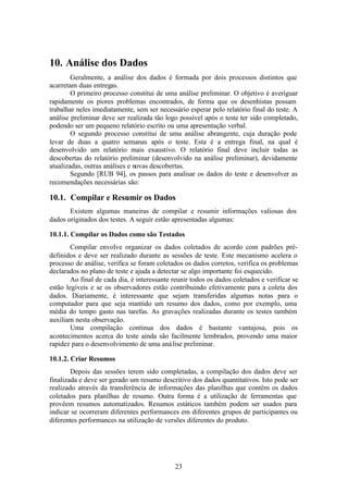 10. Análise dos Dados
        Geralmente, a análise dos dados é formada por dois processos distintos que
acarretam duas entregas.
        O primeiro processo constitui de uma análise preliminar. O objetivo é averiguar
rapidamente os piores problemas encontrados, de forma que os desenhistas possam
trabalhar neles imediatamente, sem ser necessário esperar pelo relatório final do teste. A
análise preliminar deve ser realizada tão logo possível após o teste ter sido completado,
podendo ser um pequeno relatório escrito ou uma apresentação verbal.
        O segundo processo constitui de uma análise abrangente, cuja duração pode
levar de duas a quatro semanas após o teste. Esta é a entrega final, na qual é
desenvolvido um relatório mais exaustivo. O relatório final deve incluir todas as
descobertas do relatório preliminar (desenvolvido na análise preliminar), devidamente
atualizadas, outras análises e novas descobertas.
        Segundo [RUB 94], os passos para analisar os dados do teste e desenvolver as
recomendações necessárias são:

10.1. Compilar e Resumir os Dados
       Existem algumas maneiras de compilar e resumir informações valiosas dos
dados originados dos testes. A seguir estão apresentadas algumas:

10.1.1. Compilar os Dados como são Testados
        Compilar envolve organizar os dados coletados de acordo com padrões pré-
definidos e deve ser realizado durante as sessões de teste. Este mecanismo acelera o
processo de análise, verifica se foram coletados os dados corretos, verifica os problemas
declarados no plano de teste e ajuda a detectar se algo importante foi esquecido.
        Ao final de cada dia, é interessante reunir todos os dados coletados e verificar se
estão legíveis e se os observadores estão contribuindo efetivamente para a coleta dos
dados. Diariamente, é interessante que sejam transferidas algumas notas para o
computador para que seja mantido um resumo dos dados, como por exemplo, uma
média do tempo gasto nas tarefas. As gravações realizadas durante os testes também
auxiliam nesta observação.
        Uma compilação contínua dos dados é bastante vantajosa, pois os
acontecimentos acerca do teste ainda são facilmente lembrados, provendo uma maior
rapidez para o desenvolvimento de uma aná lise preliminar.

10.1.2. Criar Resumos
        Depois das sessões terem sido completadas, a compilação dos dados deve ser
finalizada e deve ser gerado um resumo descritivo dos dados quantitativos. Isto pode ser
realizado através da transferência de informações das planilhas que contêm os dados
coletados para planilhas de resumo. Outra forma é a utilização de ferramentas que
provêem resumos automatizados. Resumos estáticos também podem ser usados para
indicar se ocorreram diferentes performances em diferentes grupos de participantes ou
diferentes performances na utilização de versões diferentes do produto.




                                              23
 