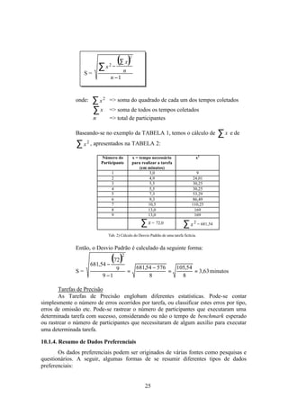 ∑ x2   −
                                      (∑ x)     2



                    S=                      n
                                 n −1


               onde:     ∑ x2    => soma do quadrado de cada um dos tempos coletados
                         ∑x      => soma de todos os tempos coletados
                         n       => total de participantes

               Baseando-se no exemplo da TABELA 1, temos o cálculo de                           ∑ x e de
               ∑ x 2 , apresentados na TABELA 2:
                             Número do              x = tempo necessário               x2
                             Participante           para realizar a tarefa
                                                        (em minutos)
                                    1                        3,0                        9
                                    2                        4,9                      24,01
                                    3                        5,5                      30,25
                                    4                        5,5                      30,25
                                    5                        7,3                      53,29
                                    6                        9,3                      86,49
                                    7                       10,5                     110,25
                                    8                       13,0                       169
                                    9                       13,0                       169

                                                        ∑ x = 72,0             ∑ x 2 = 681,54
                                Tab. 2) Cálculo do Desvio Padrão de uma tarefa fictícia.


               Então, o Desvio Padrão é calculado da seguinte forma:

                       681,54 −
                                (72 )       2


                                        9             681,54 − 576   105,54
               S=                               =                  =        = 3,63 minutos
                              9 −1                         8           8

        Tarefas de Precisão
        As Tarefas de Precisão englobam diferentes estatísticas. Pode-se contar
simplesmente o número de erros ocorridos por tarefa, ou classificar estes erros por tipo,
erros de omissão etc. Pode-se rastrear o número de participantes que executaram uma
determinada tarefa com sucesso, considerando ou não o tempo de benchmark esperado
ou rastrear o número de participantes que necessitaram de algum auxílio para executar
uma determinada tarefa.

10.1.4. Resumo de Dados Preferenciais
       Os dados preferenciais podem ser originados de várias fontes como pesquisas e
questionários. A seguir, algumas formas de se resumir diferentes tipos de dados
preferenciais:


                                                           25
 