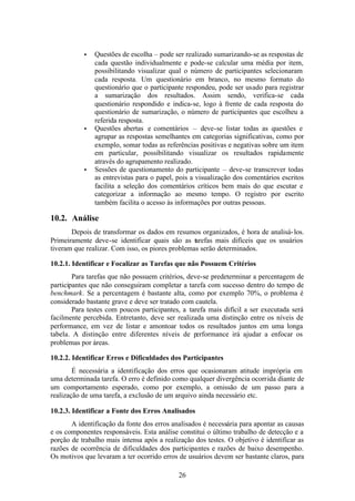 •   Questões de escolha – pode ser realizado sumarizando-se as respostas de
               cada questão individualmente e pode-se calcular uma média por item,
               possibilitando visualizar qual o número de participantes selecionaram
               cada resposta. Um questionário em branco, no mesmo formato do
               questionário que o participante respondeu, pode ser usado para registrar
               a sumarização dos resultados. Assim sendo, verifica-se cada
               questionário respondido e indica-se, logo à frente de cada resposta do
               questionário de sumarização, o número de participantes que escolheu a
               referida resposta.
           •   Questões abertas e comentários – deve-se listar todas as questões e
               agrupar as respostas semelhantes em categorias significativas, como por
               exemplo, somar todas as referências positivas e negativas sobre um item
               em particular, possibilitando visualizar os resultados rapidamente
               através do agrupamento realizado.
           •   Sessões de questionamento do participante – deve-se transcrever todas
               as entrevistas para o papel, pois a visualização dos comentários escritos
               facilita a seleção dos comentários críticos bem mais do que escutar e
               categorizar a informação ao mesmo tempo. O registro por escrito
               também facilita o acesso às informações por outras pessoas.

10.2. Análise
       Depois de transformar os dados em resumos organizados, é hora de analisá- los.
Primeiramente deve-se identificar quais são as tarefas mais difíceis que os usuários
tiveram que realizar. Com isso, os piores problemas serão determinados.

10.2.1. Identificar e Focalizar as Tarefas que não Possuem Critérios
        Para tarefas que não possuem critérios, deve-se predeterminar a percentagem de
participantes que não conseguiram completar a tarefa com sucesso dentro do tempo de
benchmark. Se a percentagem é bastante alta, como por exemplo 70%, o problema é
considerado bastante grave e deve ser tratado com cautela.
        Para testes com poucos participantes, a tarefa mais difícil a ser executada será
facilmente percebida. Entretanto, deve ser realizada uma distinção entre os níveis de
performance, em vez de listar e amontoar todos os resultados juntos em uma longa
tabela. A distinção entre diferentes níveis de performance irá ajudar a enfocar os
problemas por áreas.

10.2.2. Identificar Erros e Dificuldades dos Participantes
        É necessária a identificação dos erros que ocasionaram atitude imprópria em
uma determinada tarefa. O erro é definido como qualquer divergência ocorrida diante de
um comportamento esperado, como por exemplo, a omissão de um passo para a
realização de uma tarefa, a exclusão de um arquivo ainda necessário etc.

10.2.3. Identificar a Fonte dos Erros Analisados
       A identificação da fonte dos erros analisados é necessária para apontar as causas
e os componentes responsáveis. Esta análise constitui o último trabalho de detecção e a
porção de trabalho mais intensa após a realização dos testes. O objetivo é identificar as
razões de ocorrência de dificuldades dos participantes e razões de baixo desempenho.
Os motivos que levaram a ter ocorrido erros de usuários devem ser bastante claros, para

                                             26
 