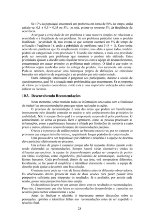 Se 10% da população encontrará um problema em torno de 50% do tempo, então
calcula-se: 0,1 x 0,5 = 0,05 ou 5%, ou seja, estima-se somente 5% da freqüência de
ocorrência.
        Averiguar a criticidade de um problema é uma maneira simples de relacionar a
severidade e a freqüência de um problema. Se um problema particular torna o produto
inutilizado (severidade 4), mas estima-se que somente ocorrerá em 5% do tempo de
utilização (freqüência 1), então a prioridade do problema será 5 (4 + 1). Caso tenha
ocorrido um problema que foi simplesmente irritante, mas afeta a quase todos, também
poderá ser categorizado com prioridade 5. Usando este método, a mais alta prioridade
pode ser nomeada para problemas que tornaram o produto não utilizado. Estas
prioridades ajudam a decidir como focalizar recursos com a equipe de desenvolvimento,
concentrando em atacar primeiro os problemas mais críticos. O ideal é que todos os
problemas sejam resolvidos antes da entrega do produto, mas raramente isto ocorre.
Pode-se também, desenvolver uma hierarquia própria de definições de criticidade
baseados nos objetivos da organização e no produto que está sendo testado.
        Outra estratégia interessante é perguntar aos participantes, durante a sessão de
questionamento, qual foi a situação mais problemática que encontraram. Se as respostas
de vários participantes coincidirem, então esta é uma importante indicação sobre onde
enfocar os recursos.

10.3. Desenvolvendo Recomendações
        Neste momento, serão reunidas todas as informações analisadas com a finalidade
de traduzi- las em recomendações para que sejam realizadas as ações.
        O processo de recomendação é uma das áreas que podem ser beneficiadas
imensamente pelo desenho centrado no usuário e pelo conhecimento dos princípios de
usabilidade. Não é sempre óbvio qual é o componente responsável pelos problemas. O
conhecimento de como as pessoas lêem e aprendem, como as pessoas processam as
informações, como a performance humana é afetada por limitações de memória a curto
prazo e outros, afetam o desenvolvimento de recomendações precisas.
        O teste e o processo de análise podem ser bastante exaustivos, por se tratarem de
processos que exigem trabalho intenso, requisitando longos períodos de concentração.
        Uma pessoa deve ser responsável por elaborar o relatório e a equipe de desenho
deve participar efetivamente no processo.
        Um esforço de grupo é essencial porque não há respostas diretas quando estão
sendo elaboradas as recomendações. Sempre haverá várias alternativas vindas de
diferentes perspectivas. A equipe de desenvolvimento poderá ser composta de peritos
em várias disciplinas, como engenheiros, profissionais de comunicação, marketing e
fatores humanos. Cada profissional, dentro de sua área, terá perspectivas diferentes.
Geralmente, se for possível simplificar e identificar claramente o assunto, a equipe de
desenho pode ajudar a descobrir uma boa solução.
        O mesmo teste pode ser visto de forma distinta entre os diferentes observadores.
Os observadores devem presenc iar mais de duas sessões para poder possuir uma
perspectiva suficiente para interpretar os resultados. Já o avaliador, por assistir cada
sessão, possui uma perspectiva bem mais ampla.
        Os desenhistas devem ter um contato direto com os resultados e recomendações.
Para isto, é importante que eles leiam as recomendações desenvolvidas e transcritas no
relatório para melhor entendimento e ação.
        Antes de finalizar o relatório, é interessante prover discussões sobre as
percepções, opiniões e identificar falhas nas recomendações antes de ser expedido o
relatório final.
                                            28
 