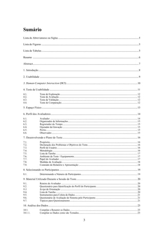 Sumário
Lista de Abreviaturas ou Siglas ..................................................................................................................................5

Lista de Figuras .............................................................................................................................................................5

Lista de Tabelas.............................................................................................................................................................5

Resumo ...........................................................................................................................................................................6

Abstract...........................................................................................................................................................................7

1. Introdução..................................................................................................................................................................8

2. Usabilidade ................................................................................................................................................................9

3. Human-Computer Interaction (HCI)...................................................................................................................10

4. Teste de Usabilidade ..............................................................................................................................................11
4.1.                     Teste de Exploração.............................................................................................................................12
4.2.                     Teste de Avaliação...............................................................................................................................12
4.3.                     Teste de Validação...............................................................................................................................12
4.4.                     Teste de Comparação...........................................................................................................................12

5. Espaço Físico...........................................................................................................................................................13

6. Perfil dos Avaliadores............................................................................................................................................14
6.1.                     Avaliador .............................................................................................................................................14
6.2.                     Organizador de Informações................................................................................................................15
6.3.                     Registrador do Tempo.........................................................................................................................15
6.4.                     Operador da Gravação .........................................................................................................................15
6.5.                     Perito....................................................................................................................................................15
6.6.                     Observador...........................................................................................................................................15
7. Desenvolvendo o Plano de Teste.........................................................................................................................16
7.1.                     Propósito..............................................................................................................................................16
7.2.                     Declaração dos Problemas e Objetivos do Teste.................................................................................16
7.3.                     Perfil do Usuário..................................................................................................................................16
7.4.                     Metodologia .........................................................................................................................................16
7.5.                     Lista de Tarefas....................................................................................................................................17
7.6.                     Ambiente de Teste / Equipamento.......................................................................................................17
7.7.                     Papel do Avaliador ..............................................................................................................................17
7.8.                     Medidas de Avaliação..........................................................................................................................18
7.9.                     Conteúdo do Relatório e Apresentação ...............................................................................................18

8. Selecionando os Participantes ..............................................................................................................................19
8.1.                     Determinando o Número de Participantes...........................................................................................19

9. Material Utilizado Durante a Sessão de Teste...................................................................................................20
9.1.                     Roteiro do Avaliador ...........................................................................................................................20
9.2.                     Questionário para Identificação do Perfil do Participante...................................................................20
9.3.                     Script de Orientação ............................................................................................................................20
9.4.                     Lista de Tarefas....................................................................................................................................20
9.5.                     Instrumentos para Coleta de Dados.....................................................................................................21
9.6.                     Questionário de Avaliação do Sistema pelo Participante....................................................................21
9.7.                     Tópicos para Questionamento.............................................................................................................21

10. Análise dos Dados................................................................................................................................................23
10.1.                    Compilar e Resumir os Dados .............................................................................................................23
10.1.1.                  Compilar os Dados como são Testados...............................................................................................23


                                                                                            3
 