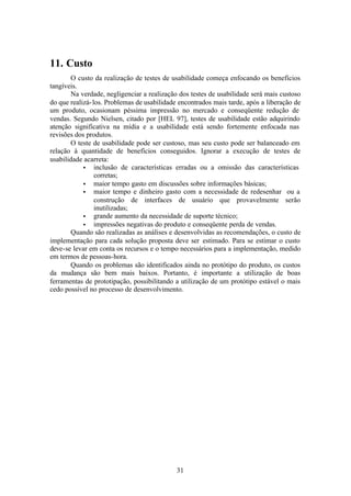 11. Custo
       O custo da realização de testes de usabilidade começa enfocando os benefícios
tangíveis.
       Na verdade, negligenciar a realização dos testes de usabilidade será mais custoso
do que realizá- los. Problemas de usabilidade encontrados mais tarde, após a liberação de
um produto, ocasionam péssima impressão no mercado e conseqüente redução de
vendas. Segundo Nielsen, citado por [HEL 97], testes de usabilidade estão adquirindo
atenção significativa na mídia e a usabilidade está sendo fortemente enfocada nas
revisões dos produtos.
       O teste de usabilidade pode ser custoso, mas seu custo pode ser balanceado em
relação à quantidade de benefícios conseguidos. Ignorar a execução de testes de
usabilidade acarreta:
            • inclusão de características erradas ou a omissão das características
                 corretas;
            • maior tempo gasto em discussões sobre informações básicas;
            • maior tempo e dinheiro gasto com a necessidade de redesenhar ou a
                 construção de interfaces de usuário que provavelmente serão
                 inutilizadas;
            • grande aumento da necessidade de suporte técnico;
            • impressões negativas do produto e conseqüente perda de vendas.
       Quando são realizadas as análises e desenvolvidas as recomendações, o custo de
implementação para cada solução proposta deve ser estimado. Para se estimar o custo
deve-se levar em conta os recursos e o tempo necessários para a implementação, medido
em termos de pessoas-hora.
       Quando os problemas são identificados ainda no protótipo do produto, os custos
da mudança são bem mais baixos. Portanto, é importante a utilização de boas
ferramentas de prototipação, possibilitando a utilização de um protótipo estável o mais
cedo possível no processo de desenvolvimento.




                                            31
 