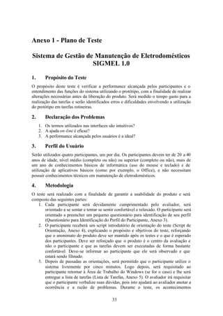 Anexo 1 - Plano de Teste

Sistema de Gestão de Manutenção de Eletrodomésticos
                    SIGMEL 1.0

1.      Propósito do Teste
O propósito deste teste é verificar a performance alcançada pelos participantes e o
entendimento das funções do sistema utilizando o protótipo, com a finalidade de realizar
alterações necessárias antes da liberação do produto. Será medido o tempo gasto para a
realização das tarefas e serão identificados erros e dificuldades envolvendo a utilização
do protótipo em tarefas rotineiras.

2.      Declaração dos Problemas
     1. Os termos utilizados nas interfaces são intuitivos?
     2. A ajuda on-line é eficaz?
     3. A performance alcançada pelos usuários é a ideal?

3.      Perfil do Usuário
Serão utilizados quatro participantes, um por dia. Os participantes devem ter de 20 a 40
anos de idade, nível médio (completo ou não) ou superior (completo ou não), mais de
um ano de conhecimentos básicos de informática (uso do mouse e teclado) e de
utilização de aplicativos básicos (como por exemplo, o Office), e não necessitam
possuir conhecimentos técnicos em manutenção de eletrodomésticos.

4.      Metodologia
O teste será realizado com a finalidade de garantir a usabilidade do produto e será
composto das seguintes partes:
   1. Cada participante será devidamente cumprimentado pelo avaliador, será
       orientado a se sentar e tentar se sentir confortável e relaxado. O participante será
       orientado a preencher um pequeno questionário para identificação de seu perfil
       (Questionário para Identificação do Perfil do Participante, Anexo 3).
   2. O participante receberá um script introdutório de orientação do teste (Script de
       Orientação, Anexo 4), explicando o propósito e objetivos do teste, reforçando
       que o anonimato do produto deve ser mantido após os testes e o que é esperado
       dos participantes. Deve ser reforçado que o produto é o centro da avaliação e
       não o participante e que as tarefas devem ser executadas de forma bastante
       confortável. Deve-se informar ao participante que ele será observado e que
       estará sendo filmado.
   3. Depois de passadas as orientações, será permitido que o participante utilize o
       sistema livremente por cinco minutos. Logo depois, será requisitado ao
       participante retornar à Área de Trabalho do Windows (se for o caso) e lhe será
       entregue a lista de tarefas (Lista de Tarefas, Anexo 5). O avaliador irá requisitar
       que o participante verbalize suas dúvidas, pois isto ajudará ao avaliador anotar a
       ocorrência e a razão de problemas. Durante o teste, os acontecimentos

                                              33
 