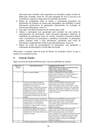 observados pelo avaliador serão registrados em formulário próprio (Coleta de
           Dados pelo Avaliador, Anexo 6). Um outro integrante da Tools Corporation irá
           cronometrar e registrar o tempo gasto na realização das tarefas.
     4.    Depois de completadas todas as tarefas, o participante preencherá um
           questionário de avaliação do sistema pelo participante cuja finalidade é coletar
           informações preferenciais do participante (Questionário de Avaliação do
           Sistema pelo Participante, Anexo 7).
     5.    Logo após, será dada uma pausa de dez minutos para o café.
     6.     Depois, o participante será questionado pelo avaliador em uma sessão de
           questionamento do participante. Serão discutidas percepções subjetivas de
           usabilidade do participante acerca do sistema, realizados comentários globais
           sobre a performance do participante e problemas encontrados. O participante
           poderá comentar sobre o teste abertamente, permitindo uma coleta de
           informações complementares (Tópicos para Questionamento, Anexo 8).
     7.    Depois da sessão de questionamento do participante, será agradecida a
           colaboração do participante e será lhe dado um brinde.

Observação: o avaliador estará de posse do Roteiro do Avaliador (Anexo 2) para o
orienta- lo na condução do teste.

5.         Lista de Tarefas
Segue uma lista de tarefas preliminar para o teste de usabilidade do sistema:

 Número da                 Descrição da Tarefa                 Detalhamento da Tarefa
  Tarefa                                                       REQ: Requerimentos para execução da tarefa;
                                                               PR: Passos a serem realizados;
                                                               TME: Tempo máximo para execução.
       1         Iniciar o sistema SIGMEL.                     REQ: O computador deverá estar ligado e
                                                               posicionado no Windows. A Área de Trabalho do
                                                               Windows deverá estar sendo visualizada.
                                                               PR: O participante aciona o Iniciar -> Programas ->
                                                               SIGMEL.
                                                               TME: 1,0 minuto
       2         Você tem necessidade de cadastrar             REQ: O sistema SIGMEL deverá estar sendo
                 algumas peças que brevemente serão            apresentado e posicionado na tela principal.
                 recebidas em sua oficina de                   PR: O participante aciona o menu Gestão -> Peça,
                 eletrodoméstico e farão parte do estoque.     digita as informações de cada peça a ser cadastrada,
                 Realize o cadastro das peças hélice de        pressiona o botão Salvar e pressiona o botão Novo
                 liquidificador, motor de liquidificador,      sempre que for necessário cadastrar uma nova peça.
                 resistência de chuveiro e tomada. As          TME: 5,0 minutos
                 demais informações das peças devem ser
                 completadas da maneira que você achar
                 melhor.
       3         Carlos Gonçalves procura o escritório de      REQ: O sistema SIGMEL deverá estar sendo
                 atendimento para o preenchimento de uma       apresentado e posicionado na tela principal.
                 vaga de técnico em manutenção de              PR: O participante aciona o menu Gestão ->
                 eletrodomésticos. Você analisa seu            Funcionário, digita as informações do funcionário e
                 currículo e o contrata. Agora, você deve      pressiona o botão Salvar.
                 cadastrá-lo no sistema.                       TME: 2,0 minutos
       4         A fornecedora de peças lhe entrega 20         REQ: O sistema SIGMEL deverá estar sendo
                 hélices de liquidificador, 10 motores de      apresentado e posicionado na tela principal.
                 liquidificador e 50 tomadas. Registre estas   PR: O participante aciona o menu Gestão ->
                 entregas no sistema.                          Movimentação da Peça, digita as informações de cada
                                                               movimentação a ser cadastrada, pressiona o botão
                                                               Salvar e pressiona o botão Novo sempre que for
                                                               necessário cadastrar uma nova movimentação.
                                                               TME: 5,0 minutos
       5         D. Maria Joaquina procura o escritório de     REQ: O sistema SIGMEL deverá estar sendo


                                                          34
 