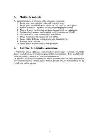 8.     Medidas de avaliação
As seguintes medidas de avaliação serão coletadas e calculadas:
   1. Tempo gasto para completar cada tarefa por participante;
   2. Tempo gasto em acesso à Ajuda on-line em cada tarefa por participante;
   3. Número de acessos à Ajuda on-line em cada tarefa por participante;
   4. Número de erros cometidos na realização de cada tarefa por participante;
   5. Dados qualitativos sobre a utilização do protótipo do sistema SIGMEL;
   6. Dados subjetivos sobre a satisfação do participante;
   7. Tempo médio gasto na execução de cada tarefa;
   8. Desvio padrão do tempo gasto para execução de cada tarefa;
   9. Média de erros por tarefa;
   10. Desvio padrão da quantidade de erros por tarefa.

9.     Conteúdo do Relatório e Apresentação
O relatório irá conter o plano de testes, resultados, discussões e recomendações, sendo
que os resultados serão priorizados e apresentados em uma reunião. Estes resultados são
muito importantes e deverão ser compilados rapidamente.
Os resultados finais serão compostos de itens e recomendações que serão apresentados
aproximadamente duas semanas depois do teste. Incluirá revisões preliminares a fim de
completar a análise proposta.




                                           37
 