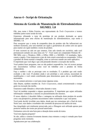 Anexo 4 - Script de Orientação

Sistema de Gestão de Manutenção de Eletrodomésticos
                    SIGMEL 1.0
Olá, meu nome é Kátia Ferreira, sou representante da Tools Corporation e iremos
trabalhar juntos nesta sessão de teste.
Estaremos efetuando o teste do protótipo de um produto destinado ao apoio
informatizado para uma oficina de manutenção de eletrodomésticos, cujo nome é
SIGMEL 1.0.
Para assegurar que o nome da companhia dona do produto não lhe influenciará em
nenhum momento, este será mantido em sigilo e gostaríamos de contar com seu apoio
para manter em sigilo também o nome do produto.
O teste ocorrerá na sala em que estamos. Esta sala simula um escritório, onde você
permanecerá sentado em uma mesa em “L”. Você usará um computador Pentium III –
900 MHz com o Windows 2000, o Office 2000 e o SIGMEL 1.0 instalados, lápis,
caneta e papéis. Uma impressora a jato de tinta estará conectada ao computador. Utilize
o produto de forma normal e tranqüila, como se estivesse usando um outro aplicativo.
É importante que você diga o que está pensando durante a execução das tarefas.
Você poderá fazer perguntas, mas eu não poderei respondê-las. Isto irá ocorrer porque
nós necessitamos verificar como você irá trabalhar com o produto de forma
independente.
Faça o melhor e não se preocupe com os resultados. É o produto que está sendo
avaliado e não você. O produto ainda é um protótipo e com certeza, necessitará de
modificações e você estará contribuindo para detectarmos quais são as modificações
necessárias.
Eu me sentarei próximo a você para tomar algumas notas.
João Duarte, também membro da Tools Corporation, estará cronometrando o tempo
gasto na execução das tarefas.
Estaremos sendo filmados e observados durante o teste.
Você irá também responder a alguns questionários. É importante que sejam utilizadas
informações verdadeiras e sinceras no preenchimento dos mesmos.
O nosso objetivo é descobrir falhas e vantagens na utilização deste produto de acordo
com a sua perspectiva, portanto necessitamos saber exatamente o que você pensa.
Você pode decidir invalidar seus dados, desde que me comunique até o final do teste.
Neste caso, seus dados e resultados não constarão do processo de análise do teste.
Sua integridade será totalmente preservada, pois a filmagem será utilizada apenas para
posterior análise dos testes por pessoal autorizado.
Estimamos cerca de uma hora para a duração desta sessão de testes.
Você tem alguma pergunta?
Se não, utilize o sistema livremente durante cinco minutos e esteja à vontade para fazer
perguntas neste momento.
Agradecemos por sua colaboração.


                                            43
 