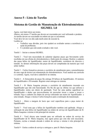 Anexo 5 - Lista de Tarefas

Sistema de Gestão de Manutenção de Eletrodomésticos
                    SIGMEL 1.0
Agora, você dará início aos testes.
Abaixo, nós temos 17 tarefas que devem ser executadas por você utilizando o produto.
As tarefas devem ser executadas na ordem em que se encontram.
Você deve ler em voz alta cada tarefa antes de executá- la.
Lembre-se:
    • Verbalize suas dúvidas, pois isto ajudará ao avaliador anotar a ocorrência e a
        razão de problemas.
    • É o produto que está sendo avaliado e não você.

Tarefa 1 – Iniciar o sistema SIGMEL.

Tarefa 2 – Você tem necessidade de cadastrar algumas peças que brevemente serão
recebidas em sua oficina de eletrodoméstico e farão parte do estoque. Realize o cadastro
das peças hélice de liquidificador, motor de liquidificador, resistência de chuveiro e
tomada. As demais informações das peças devem ser completadas da maneira que você
achar melhor.

Tarefa 3 – Carlos Gonçalves procura o escritório de atendimento para o preenchimento
de uma vaga de técnico em manutenção de eletrodomésticos. Você analisa seu currículo
e o contrata. Agora, você deve cadastrá-lo no sistema.

Tarefa 4 – A fornecedora de peças lhe entrega 20 hélices de liquidificador, 10 motores
de liquidificador e 50 tomadas. Registre estas entregas no sistema.

Tarefa 5 - D. Maria Joaquina procura o escritório de atendimento trazendo seu
liquidificador que não está funcionando. Ela lhe diz que na última vez que utilizou o
liquidificador, notou um cheiro de queimado. Você faz uma análise superficial no
liquidificador e deduz que provavelmente irá necessitar trocar o motor e trocar a
tomada. Faça o cadastro da ordem de serviço utilizando um motor de liquidificador e
uma tomada. Aloque o técnico Carlos Gonçalves para a realização da manutenção.

Tarefa 6 – Altere a margem de lucro que você especificou para a peça motor de
liquidificador.

Tarefa 7 – Você nota que a hélice do liquidificador também está quebrada. Aloque a
utilização de uma hélice de liquidificador na ordem de serviço do liquidificador de D.
Maria Joaquina e retorne à tela principal do sistema.

Tarefa 8 – Você alocou uma tomada para ser utilizada na ordem de serviço do
liquidificador de D. Maria Joaquina, mas agora pensa que esta não será necessária.
Portanto, exclua a tomada alocada à ordem de serviço e retorne à tela principal do
sistema.

Tarefa 9 – Emita a ordem de serviço e entregue-a para D. Maria Joaquina.

                                            44
 