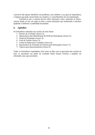 é possível não apenas identificar um problema, mas também o seu grau de importância,
o impacto que pode causar frente aos usuários e o custo/benefício de sua manutenção.
       Concluiu-se que o sistema deverá sofrer alterações como: aumentar as fontes,
colocar Ajuda on-line em todas as telas e outras alterações que melhorarão a interface
ajudando a melhorar a usabilidade do produto.

6.   Apêndice
Os formulários utilizados nas sessões de teste foram:
   1. Roteiro do Avaliador (Anexo 2);
   2. Questionário para Identificação do Perfil do Participante (Anexo 3);
   3. Script de Orientação (Anexo 4);
   4. Lista de Tarefas (Anexo 5);
   5. Coleta de Dados pelo Avaliador (Anexo 6);
   6. Questionário de Avaliação do Sistema pelo Participante (Anexo 7);
   7. Tópicos para Questionamento (Anexo 8).

Todos os formulários respondidos, bem como as fitas com as gravações das sessões de
teste se encontram em poder do avaliador Kátia Gomes Ferreira e poderão ser
solicitados caso seja necessário.




                                           59
 