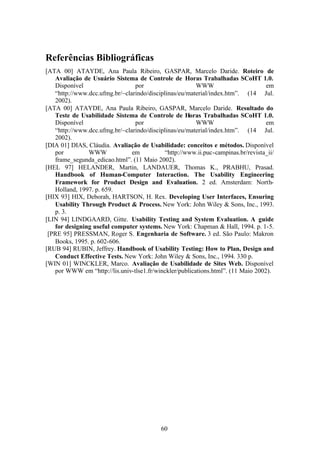 Referências Bibliográficas
[ATA 00] ATAYDE, Ana Paula Ribeiro, GASPAR, Marcelo Daride. Roteiro de
   Avaliação de Usuário Sistema de Controle de Horas Trabalhadas SCoHT 1.0.
   Disponível                   por                     WWW                       em
   “http://www.dcc.ufmg.br/~clarindo/disciplinas/eu/material/index.htm”. (14 Jul.
   2002).
[ATA 00] ATAYDE, Ana Paula Ribeiro, GASPAR, Marcelo Daride. Resultado do
   Teste de Usabilidade Sistema de Controle de Horas Trabalhadas SCoHT 1.0.
   Disponível                   por                     WWW                       em
   “http://www.dcc.ufmg.br/~clarindo/disciplinas/eu/material/index.htm”. (14 Jul.
   2002).
[DIA 01] DIAS, Cláudia. Avaliação de Usabilidade: conceitos e métodos. Disponível
   por         WWW             em           “http://www.ii.puc-campinas.br/revista_ii/
   frame_segunda_edicao.html”. (11 Maio 2002).
[HEL 97] HELANDER, Martin, LANDAUER, Thomas K., PRABHU, Prasad.
   Handbook of Human-Computer Interaction. The Usability Engineering
   Framework for Product Design and Evaluation. 2 ed. Amsterdam: North-
   Holland, 1997. p. 659.
[HIX 93] HIX, Deborah, HARTSON, H. Rex. Developing User Interfaces, Ensuring
   Usability Through Product & Process. New York: John Wiley & Sons, Inc., 1993.
   p. 3.
[LIN 94] LINDGAARD, Gitte. Usability Testing and System Evaluation. A guide
   for designing useful computer systems. New York: Chapman & Hall, 1994. p. 1-5.
 [PRE 95] PRESSMAN, Roger S. Engenharia de Software. 3 ed. São Paulo: Makron
   Books, 1995. p. 602-606.
[RUB 94] RUBIN, Jeffrey. Handbook of Usability Testing: How to Plan, Design and
   Conduct Effective Tests. New York: John Wiley & Sons, Inc., 1994. 330 p.
[WIN 01] WINCKLER, Marco. Avaliação de Usabilidade de Sites Web. Disponível
   por WWW em “http://lis.univ-tlse1.fr/winckler/publications.html”. (11 Maio 2002).




                                           60
 