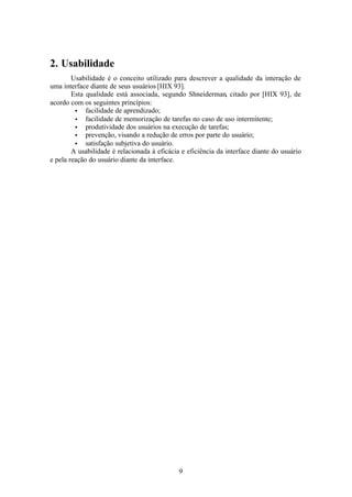 2. Usabilidade
        Usabilidade é o conceito utilizado para descrever a qualidade da interação de
uma interface diante de seus usuários [HIX 93].
        Esta qualidade está associada, segundo Shneiderman, citado por [HIX 93], de
acordo com os seguintes princípios:
         • facilidade de aprendizado;
         • facilidade de memorização de tarefas no caso de uso intermitente;
         • produtividade dos usuários na execução de tarefas;
         • prevenção, visando a redução de erros por parte do usuário;
         • satisfação subjetiva do usuário.
        A usabilidade é relacionada à eficácia e eficiência da interface diante do usuário
e pela reação do usuário diante da interface.




                                              9
 