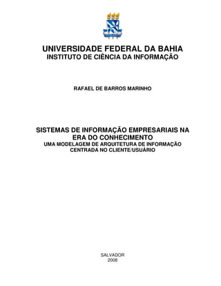 UNIVERSIDADE FEDERAL DA BAHIA
  INSTITUTO DE CIÊNCIA DA INFORMAÇÃO



          RAFAEL DE BARROS MARINHO




SISTEMAS DE INFORMAÇÃO EMPRESARIAIS NA
         ERA DO CONHECIMENTO
 UMA MODELAGEM DE ARQUITETURA DE INFORMAÇÃO
        CENTRADA NO CLIENTE/USUÁRIO




                  SALVADOR
                    2008
 
