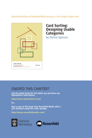 Optimal Workshop and Rosenfeld Media bring you a free sample chapter from:



                                     Card Sorting:
                                     Designing Usable
                                     Categories
                                     by Donna Spencer




ENJOYED THIS CHAPTER?
Get the whole book for free when you purchase any
OptimalSort subscription.
http://www.optimalsort.com/
Or...
Buy a copy of the book from Rosenfeld Media with a
30% discount using this code: optimal
http://www.rosenfeldmedia.com/



        Optimal
        Workshop
 