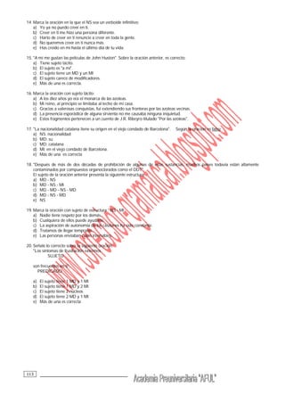 __________________________________113
14. Marca la oración en la que el NS sea un verboide infinitivo:
a) Yo ya no puedo creer en ti.
b) Creer en ti me hizo una persona diferente.
c) Harto de creer en ti renuncie a creer en toda la gente.
d) No queremos creer en tí nunca más.
e) Has creído en mí hasta el último día de tu vida.
15. "A mí me gustan las películas de John Huston". Sobre la oración anterior, es correcto:
a) Tiene sujeto tácito.
b) El sujeto es "a mí".
c) El sujeto tiene un MD y un MI
d) El sujeto carece de modificadores.
e) Más de una es correcta.
16. Marca la oración con sujeto tácito:
a) A los diez años yo era el monarca de las azoteas.
b) Mi reino, al principio se limitaba al techo de mi casa.
c) Gracias a valerosas conquistas, fui extendiendo sus fronteras por las azoteas vecinas.
d) La presencia esporádica de alguna sirvienta no me causaba ninguna inquietud.
e) Estos fragmentos pertenecen a un cuento de J.R. Ribeyro titulado "Por las azoteas".
17. "La nacionalidad catalana tiene su origen en el viejo condado de Barcelona". Según la oración es falso:
a) NS: nacionalidad
b) MD: su
c) MD: catalana
d) MI: en el viejo condado de Barcelona.
e) Más de una es correcta
18. "Después de más de dos décadas de prohibición de algunas de estas sustancias, muchos países todavía están altamente
contaminados por compuestos organoclorados como el DDT".
El sujeto de la oración anterior presenta la siguiente estructura:
a) MD - NS
b) MD - NS - MI
c) MD - MD - NS - MD
d) MD - NS - MD
e) NS
19. Marca la oración con sujeto de estructura : NS - MI
a) Nadie tiene respeto por los demás.
b) Cualquiera de ellos puede ayudarte.
c) La aspiración de autonomía de los catalanes ha sido constante.
d) Tratamos de llegar temprano.
e) Las personas enviaban cosas inservibles.
20. Señale lo correcto sobre la siguiente oración:
"Los síntomas de frustración extremos
SUJETO
son frecuentes en ti".
PREDICADO
a) El sujeto tiene 1 MD y 1 MI
b) El sujeto tiene 1 MD y 2 MI
c) El sujeto tiene 2 núcleos
d) El sujeto tiene 2 MD y 1 MI
e) Más de una es correcta
 