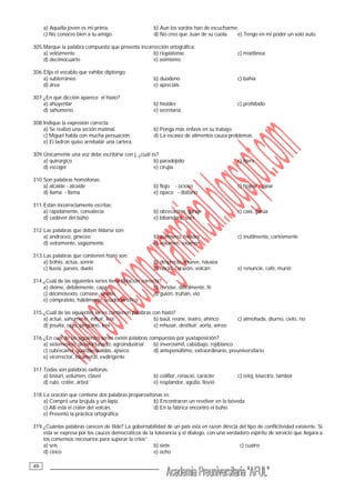 __________________________________49
a) Aquella joven es mi prima. b) Aun los sordos han de escucharme.
c) No conoces bien a tu amigo. d) No creo que Juan de su cuota. e) Tengo en mi poder un solo auto.
305.Marque la palabra compuesta que presenta incorrección ortográfica:
a) velózmente b) rioplatense c) mixtilínea
d) decimocuarto e) asimismo
306.Elija el vocablo que exhibe diptongo:
a) subterráneo b) duodeno c) bahía
d) área e) apreciáis
307.¿En qué dicción aparece el hiato?
a) ahuyentar b) hioides c) prohibido
d) sahumerio e) secretaría
308.Indique la expresión correcta:
a) Se realizó una seción matinal. b) Ponga más énfasis en su trabajo.
c) Miguel habla con mucha persuación. d) La escasez de alimentos cauza problemas.
e) El ladron quiso arrebatar una cartera.
309.Únicamente una voz debe escribirse con j, ¿cuál es?
a) quirúrgico b) paradójido c) lijero
d) escoger e) cirujía
310.Son palabras homófonas:
a) alcalde - alcaide b) flojo - ocioso c) hojear - ojear
d) llama - llama e) opaco - diáfano
311.Están incorrectamente escritas:
a) rápidamente, convalecía b) obcecación, garaje c) caía, garúa
d) cadáver del búho e) bibandera, soés
312.Las palabras que deben tildarse son:
a) androceo, gineceo b) asimismo, hioides c) inutilmente, cortésmente
d) velozmente, sagazmente e) volumen, examen
313.Las palabras que contienen hiato son:
a) bohío, actúa, sonríe b) desprecio, mueve, náusea
c) lluvia, jueves, duelo d) nació, corazón, volcán e) renuncié, café, murió
314.¿Cuál de las siguientes series tiene tildación correcta?
a) dióme, débilemente, capáz b) cortóse, difícilmente, fé
c) décimosexto, comíase, únelas d) guión, truhán, vió
e) cómpratelo, hábilmente, seudocientífico
315.¿Cuál de las siguientes series contienen palabras con hiato?
a) actué, sahumerio, influir, leía b) baúl, reúne, teatro, ahínco c) almohada, diurno, cielo, río
d) jesuita, oigo, pingüino, leía e) rehusar, destituir, aorta, aéreo
316.¿En cuál de las siguientes series existe palabras compuestas por yuxtaposición?
a) sietemesino, desafortunado, agroindustrial b) inverosímil, cabizbajo, rojiblanco
c) cubrecama, guardaespaldas, ajiseco d) antepenúltimo, extraordinario, preuniversitario
e) vicerrector, bicameral, exdirigente
317.Todas son palabras oxítonas:
a) bisturí, volumen, clavel b) coliflor, renació, carácter c) reloj, bisectriz, tambor
d) rubí, cráter, árbol e) resplandor, agüita, llovió
318.La oración que contiene dos palabras proparoxítonas es:
a) Compró una brújula y un lápiz. b) Encontraron un revólver en la bóveda.
c) Allí está el cráter del volcán. d) En la fábrica encontró el búho.
e) Presentó la práctica ortográfica.
319.¿Cuántas palabras carecen de tilde? La gobernabilidad de un pais esta en razon directa del tipo de conflictividad existente. Si
esta se expresa por los cauces democraticos de la tolerancia y el dialogo, con una verdadero espiritu de servicio que llegara a
los consensos necesarios para superar la crisis”.
a) seis b) siete c) cuatro
d) cinco e) ocho
 