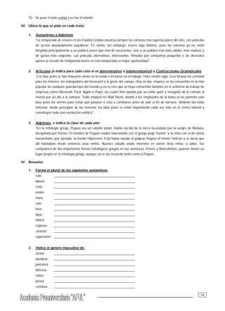 ___________________________________________ 74
10. Se puso el polo crema y se fue al estadio
III. Ubica lo que se pide en cada texto:
1. Sustantivos y Adjetivos
"La temporada de verano en los Estados Unidos anuncia siempre los estrenos más espectaculares del año, con películas
de acción absolutamente taquilleras. En otoño, sin embargo, ocurre algo distinto, pues los estrenos ya no están
dirigidos principalmente a un público joven que está de vacaciones, sino a un público más bien adulto, más maduro y
de gustos más exigentes. Las películas alternativas, interesantes, filmadas por compañías pequeñas o de directores
ajenos al circuito de Hollywood tienen en esta temporada su mejor oportunidad".
2. Artículos (e indica para cada caso si es determinativo o indeterminativo) y Contracciones Gramaticales
"Los blue jeans se han impuesto ahora en la moda e inclusive en el trabajo. Hace medio siglo, Levi Strauss los concibió
para los mineros, los trabajadores del ferrocarril y la gente del campo. Hoy en día, empero, se ha convertido en la más
popular de cualquier guardarropa del mundo y no es raro que se haya convertido también en el uniforme de trabajo de
empresas como Microsoft, Ford, Apple o Pepsi, las cuales han optado por un estilo sport y renegado de la corbata al
menos por un día a la semana. Todo empezó en Wall Street, donde a los empleados de la bolsa se les permitía usar
blue jeans los viernes para evitar que pasasen a casa a cambiarse antes de salir el fin de semana. Símbolo del estilo
informal, desde principios de los noventa, los blue jeans se están imponiendo cada vez más en el centro laboral y
constituyen toda una revolución estética".
3. Adjetivos, e indica la clase de cada uno:
"En la mitología griega, Pegaso era un caballo alado. Había nacido de la tierra fecundada por la sangre de Medusa,
decapitada por Perseo. El nombre de Pegaso estaba relacionado con el griego pegé "fuente" y su mito con el de varios
manantiales, por ejemplo, la fuente Hipocrene. Esta había nacido al golpear Pegaso el monte Helicón y se decia que
allí habitaban desde entonces unas ninfas. Nuestro caballo alado intervino en varios otros mitos; a saber, fue
compañero de dos importantes héroes mitológicos griegos en sus aventuras: Perseo y Belerofontes, quienes tienen un
lugar propio en la mitología griega, aunque no se los recuerde tanto como a Pegaso.
IV. Resuelve:
1. Forma el plural de los siguientes sustantivos:
rubí ________________________________________________
álbum ________________________________________________
crisis ________________________________________________
orden ________________________________________________
maní ________________________________________________
café ________________________________________________
bien ________________________________________________
lápiz ________________________________________________
déficit ________________________________________________
régimen ________________________________________________
carácter ________________________________________________
espécimen ________________________________________________
2. Indica el género masculino de:
zarina ________________________________________________
abadesa ________________________________________________
potranca ________________________________________________
lideresa ________________________________________________
cabra ________________________________________________
priora ________________________________________________
condesa ________________________________________________
 