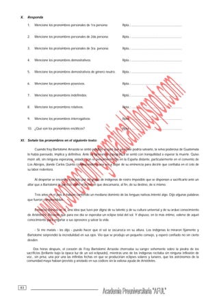 __________________________________83
X. Responda
1. Mencione los pronombres personales de 1ra persona: Rpta.: .........................................................
2. Mencione los pronombres personales de 2da persona: Rpta.: .........................................................
3. Mencione los pronombres personales de 3ra. persona: Rpta.: .........................................................
4. Mencione los pronombres demostrativos: Rpta.: .........................................................
5. Mencione los pronombres demostrativos de género neutro. Rpta.: .........................................................
6. Mencione los pronombres posesivos. Rpta.: .........................................................
7. Mencione los pronombres indefinidos: Rpta.: .........................................................
8. Mencione los pronombres relativos: Rpta.: .........................................................
9. Mencione los pronombres interrogativos: Rpta.: .........................................................
10. ¿Qué son los pronombres enclíticos? Rpta.: .........................................................
XI. Señale los pronombres en el siguiente texto:
Cuando fray Bartolomé Arrazola se sintió perdido aceptó que ya nadie podría salvarlo, la selva poderosa de Guatemala
lo había paresado, implica y definitiva. Ante su ignorancia topográfica se sentó con tranquilidad a esperar la muerte. Quiso
morir allí, sin ninguna esperanza, aislado, con el pensamiento fijo en la España distante, particularmente en el convento de
Los Abrojos, donde Carlos Quinto condescendiera una vez a bajar de su eminencia para decirle que confiaba en el celo de
su labor redentora.
Al despertar se encontró rodeado por un grupo de indígenas de rostro imposible que se disponían a sacrificarlo ante un
altar que a Bartolomé le pareció como el lecho en que descansaría, al fin, de su destino, de sí mismo.
Tres años en el país le habían conferido un mediano dominio de las lenguas nativas.Intentó algo. Dijo algunas palabras
que fueron comprendidas.
Entonces floreció en él una idea que tuvo por digna de su talento y de su cultura universal y de su arduo conocimiento
de Aristóteles. Recordó que para ese día se esperaba un eclipse total del sol. Y dispuso, en lo más íntimo, valerse de aquel
conocimiento para engañar a sus opresores y salvar la vida.
- Si me matáis - les dijo - puedo hacer que el sol se oscurezca en su altura. Los indígenas lo miraron fijamente y
Bartolomé sorprendió la incredulidad en sus ojos. Vio que se produjo un pequeño consejo, y esperó confiado no sin cierto
desdén.
Dos horas después, el corazón de Fray Bartolomé Arrazola chorreaba su sangre vehemente sobre la piedra de los
sacrificios (brillante bajo la opaca luz de un sol eclipsado), mientras uno de los indígenas recitaba sin ninguna inflexión de
voz., sin prisa, una por una las infinitas fechas en que se producirían eclipses solares y lunares, que los astrónomos de la
comunidad maya habían previsto y anotado en sus codices sin la valiosa ayuda de Aristóteles.
 