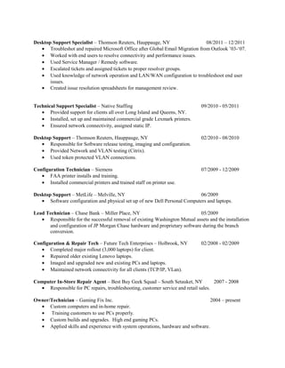 Desktop Support Specialist – Thomson Reuters, Hauppauge, NY 08/2011 – 12/2011
• Troubleshot and repaired Microsoft Office after Global Email Migration from Outlook ’03-‘07.
• Worked with end users to resolve connectivity and performance issues.
• Used Service Manager / Remedy software.
• Escalated tickets and assigned tickets to proper resolver groups.
• Used knowledge of network operation and LAN/WAN configuration to troubleshoot end user
issues.
• Created issue resolution spreadsheets for management review.
Technical Support Specialist – Native Staffing 09/2010 - 05/2011
• Provided support for clients all over Long Island and Queens, NY.
• Installed, set up and maintained commercial grade Lexmark printers.
• Ensured network connectivity, assigned static IP.
Desktop Support – Thomson Reuters, Hauppauge, NY 02/2010 - 08/2010
• Responsible for Software release testing, imaging and configuration.
• Provided Network and VLAN testing (Citrix).
• Used token protected VLAN connections.
Configuration Technician – Siemens 07/2009 - 12/2009
• FAA printer installs and training.
• Installed commercial printers and trained staff on printer use.
Desktop Support – MetLife – Melville, NY 06/2009
• Software configuration and physical set up of new Dell Personal Computers and laptops.
Lead Technician – Chase Bank – Miller Place, NY 05/2009
• Responsible for the successful removal of existing Washington Mutual assets and the installation
and configuration of JP Morgan Chase hardware and proprietary software during the branch
conversion.
Configuration & Repair Tech – Future Tech Enterprises – Holbrook, NY 02/2008 - 02/2009
• Completed major rollout (3,000 laptops) for client.
• Repaired older existing Lenovo laptops.
• Imaged and upgraded new and existing PCs and laptops.
• Maintained network connectivity for all clients (TCP/IP, VLan).
Computer In-Store Repair Agent – Best Buy Geek Squad – South Setauket, NY 2007 - 2008
• Responsible for PC repairs, troubleshooting, customer service and retail sales.
Owner/Technician – Gaming Fix Inc. 2004 – present
• Custom computers and in-home repair.
• Training customers to use PCs properly.
• Custom builds and upgrades. High end gaming PCs.
• Applied skills and experience with system operations, hardware and software.
 