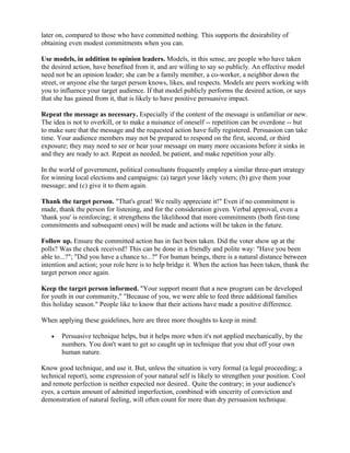 later on, compared to those who have committed nothing. This supports the desirability of
obtaining even modest commitments when you can.
Use models, in addition to opinion leaders. Models, in this sense, are people who have taken
the desired action, have benefited from it, and are willing to say so publicly. An effective model
need not be an opinion leader; she can be a family member, a co-worker, a neighbor down the
street, or anyone else the target person knows, likes, and respects. Models are peers working with
you to influence your target audience. If that model publicly performs the desired action, or says
that she has gained from it, that is likely to have positive persuasive impact.
Repeat the message as necessary. Especially if the content of the message is unfamiliar or new.
The idea is not to overkill, or to make a nuisance of oneself -- repetition can be overdone -- but
to make sure that the message and the requested action have fully registered. Persuasion can take
time. Your audience members may not be prepared to respond on the first, second, or third
exposure; they may need to see or hear your message on many more occasions before it sinks in
and they are ready to act. Repeat as needed, be patient, and make repetition your ally.
In the world of government, political consultants frequently employ a similar three-part strategy
for winning local elections and campaigns: (a) target your likely voters; (b) give them your
message; and (c) give it to them again.
Thank the target person. "That's great! We really appreciate it!" Even if no commitment is
made, thank the person for listening, and for the consideration given. Verbal approval, even a
'thank you' is reinforcing; it strengthens the likelihood that more commitments (both first-time
commitments and subsequent ones) will be made and actions will be taken in the future.
Follow up. Ensure the committed action has in fact been taken. Did the voter show up at the
polls? Was the check received? This can be done in a friendly and polite way: "Have you been
able to...?"; "Did you have a chance to...?" For human beings, there is a natural distance between
intention and action; your role here is to help bridge it. When the action has been taken, thank the
target person once again.
Keep the target person informed. "Your support meant that a new program can be developed
for youth in our community," "Because of you, we were able to feed three additional families
this holiday season." People like to know that their actions have made a positive difference.
When applying these guidelines, here are three more thoughts to keep in mind:
• Persuasive technique helps, but it helps more when it's not applied mechanically, by the
numbers. You don't want to get so caught up in technique that you shut off your own
human nature.
Know good technique, and use it. But, unless the situation is very formal (a legal proceeding; a
technical report), some expression of your natural self is likely to strengthen your position. Cool
and remote perfection is neither expected nor desired.. Quite the contrary; in your audience's
eyes, a certain amount of admitted imperfection, combined with sincerity of conviction and
demonstration of natural feeling, will often count for more than dry persuasion technique.
 