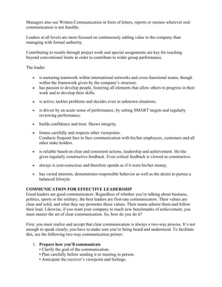 Managers also use Written Communication in form of letters, reports or memos wherever oral
communication is not feasible.
Leaders at all levels are more focused on continuously adding value to the company than
managing with formal authority.
Contributing to results through project work and special assignments are key for reaching
beyond conventional limits in order to contribute to wider group performance.
The leader
• is nurturing teamwork within international networks and cross-functional teams, though
within the framework given by the company’s structure.
• has passion to develop people, fostering all elements that allow others to progress in their
work and to develop their skills.
• is active, tackles problems and decides even in unknown situations.
• is driven by an acute sense of performance, by setting SMART targets and regularly
reviewing performance.
• builds confidence and trust. Shows integrity.
• listens carefully and respects other viewpoints.
Conducts frequent face to face communication with his/her employees, customers and all
other stake holders.
• is reliable based on clear and consistent actions, leadership and achievement. He/she
gives regularly constructive feedback. Even critical feedback is viewed as constructive.
• always is cost-conscious and therefore spends as if it were his/her money.
• has varied interests, demonstrates responsible behavior as well as the desire to pursue a
balanced lifestyle.
COMMUNICATION FOR EFFECTIVE LEADERSHIP
Good leaders are good communicators. Regardless of whether you’re talking about business,
politics, sports or the military, the best leaders are first-rate communicators. Their values are
clear and solid, and what they say promotes those values. Their teams admire them and follow
their lead. Likewise, if you want your company to reach new benchmarks of achievement, you
must master the art of clear communication. So, how do you do it?
First, you must realize and accept that clear communication is always a two-way process. It’s not
enough to speak clearly; you have to make sure you’re being heard and understood. To facilitate
this, use the following two-way communication primer:
1. Prepare how you’ll communicate
• Clarify the goal of the communication.
• Plan carefully before sending it or meeting in person.
• Anticipate the receiver’s viewpoint and feelings.
 