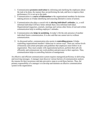 1. Communication promotes motivation by informing and clarifying the employees about
the task to be done, the manner they are performing the task, and how to improve their
performance if it is not up to the mark.
2. Communication is a source of information to the organizational members for decision-
making process as it helps identifying and assessing alternative course of actions.
3. Communication also plays a crucial role in altering individual’s attitudes, i.e., a well
informed individual will have better attitude than a less-informed individual.
Organizational magazines, journals, meetings and various other forms of oral and written
communication help in molding employee’s attitudes.
4. Communication also helps in socializing. In today’s life the only presence of another
individual fosters communication. It is also said that one cannot survive without
communication.
5. As discussed earlier, communication also assists in controlling process. It helps
controlling organizational member’s behaviour in various ways. There are various levels
of hierarchy and certain principles and guidelines that employees must follow in an
organization. They must comply with organizational policies, perform their job role
efficiently and communicate any work problem and grievance to their superiors. Thus,
communication helps in controlling function of management.
An effective and efficient communication system requires managerial proficiency in delivering
and receiving messages. A manager must discover various barriers of communication analyze
the reasons for their occurrence and take preventive steps to avoid those barriers. Thus, the
primary responsibility of a manager is to develop and maintain an effective communication
system in the organization.
 