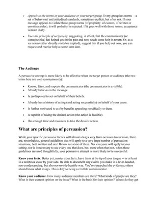• Appeals to the norms or your audience or your target group. Every group has norms -- a
set of behavioral and attitudinal standards, sometimes explicit, but often not. If your
message appears to violate these group norms (of propriety, of custom, of written or
unwritten rules), it will probably be rejected. If it goes well with those norms, acceptance
is more likely.
• Uses the principle of reciprocity, suggesting, in effect, that the communicator (or
someone else) has helped you in the past and now needs some help in return. Or, as a
variation (either directly stated or implied), suggest that if you help out now, you can
request and receive help at some later date.
The Audience
A persuasive attempt is more likely to be effective when the target person or audience (the two
terms here are used synonymously):
• Knows, likes, and respects the communicator (the communicator is credible).
• Already believes in the message.
• Is predisposed to act on behalf of their beliefs.
• Already has a history of acting (and acting successfully) on behalf of your cause.
• Is further motivated to act by benefits appealing specifically to them.
• Is capable of taking the desired action (the action is feasible).
• Has enough time and resources to take the desired action.
What are principles of persuasion?
While your specific persuasive tactics will almost always vary from occasion to occasion, there
are, nevertheless, general guidelines that will apply to a very large number of persuasion
situations, both written and oral. Below are some of them. Not everyone will apply to your
setting, nor is it necessary to use every one that does, but, more often than not, when these
guidelines are used thoughtfully, your persuasive attempt is more likely to be successful:
Know your facts. Better yet, master your facts; have them at the tip of your tongue -- or at least
in a notebook close by your side. Be able to document any claims you make in a level-headed,
non-condescending, but also not-overly-humble way. You've researched the evidence; others
should know what it says. This is key to being a credible communicator.
Know your audience. How many audience members are there? What kinds of people are they?
What is their current opinion on the issue? What is the basis for their opinion? Where do they get
 