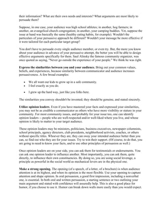 their information? What are their own needs and interests? What arguments are most likely to
persuade them?
Suppose, in one case, your audience was high school athletes; in another, hog farmers; in
another, an evangelical church congregation; in another, your camping buddies. Yet, suppose the
issue at hand was basically the same (healthy eating habits, for example). Wouldn't the
particulars of your persuasive approach be different? Wouldn't your message be more effective if
it were tailored for each particular target group?
You don't have to persuade every single audience member, or even try. But, the more you know
about your audience in advance of your persuasive attempt, the better you will be able to design
effective arguments specifically for them. Saul Alinsky the famous community organizer, was
once quoted as saying, "Never go outside the experience of your people." We think he was right.
Express the similarities between you and your audience. Bring out your common values,
beliefs, and experiences, because similarity between communicator and audience increases
persuasiveness. A few broad examples:
• We all want our kids to grow up in a safe community.
• I feel exactly as you do.
• I grew up the hard way, just like you folks here.
The similarities you convey shouldn't be invented; they should be genuine, and stated sincerely.
Utilize opinion leaders. Even if you have mastered your facts and expressed your similarities,
you may not be as credible a communicator as others who have more visibility or stature in your
community. For most community issues, and probably for your issue too, one can identify
opinion leaders -- people who are well-respected and/or well-liked where you live, and whose
opinion is likely to matter to your target audience.
These opinion leaders may be ministers, politicians, business executives, newspaper columnists,
school principals, agency directors, club presidents, neighborhood activists, coaches, or others
without specific titles. Whoever they are, they can sway your intended audience better than you
can, so find out who they are for your issues. Try to win their support. (Of course, to do that, you
are going to need to know your facts, and to use other principles of persuasion as well.)
Once opinion leaders are on your side, you can ask them for testimonials or endorsements. You
can ask one opinion leader to influence another. Most importantly, you can ask them, quite
directly, to influence their own constituencies. By doing so, you are using social leverage, a
principle as powerful in the social world as mechanical levers are in the physical one.
Make a strong opening. The opening (of a speech, of a letter, of a brochure) is when audience
attention is at its highest, and when its opinion is the most flexible. Use your opening to capture
attention and shape opinion. In oral persuasion, a good first impression, including a nonverbal
one, is essential. In both oral and written persuasion, a starting sentence or two outlining your
main argument and stated with confidence will assuredly help. This is also a good place for
humor, if you choose to use it. Humor can break down walls more easily than you would expect.
 