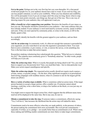 Get to the point. Perhaps not in the very first line but very soon thereafter. It's a fast-paced
world most people live in; your audience doesn't have time to waste. If you wait too long, you
can lose people's attention, as well as your credibility. When you lose attention and credibility,
few will be persuaded. Even if you are on target, don't fire away too long. Know when to stop.
Make your main points concisely, sum things up, then get out of the way. This is one way of
showing respect for your audience; they will appreciate it and you.
Offer a benefit (or a few) supporting your position. Maximize the benefits of your stance as
best you can. The benefits should be customized to your audience -- that same audience that you
have already studied. If your audience is most motivated by economic security, speak to dollars
and cents. If they are most spurred by community pride, or crime in the streets, or (fill in the
blank), speak to that.
In a nutshell, identify the benefits with the greatest appeal to your audience, and use them
accordingly.
Ask for an action step. In community work, it's often not enough that someone is persuaded by
your argument; you also want them to act once the argument is presented to them. You want
them to join a committee, or give money, or vote, or answer the survey, or do something else.
Now is the best time to make that action request.
Researchers studying volunteering have asked people this question: "What led you to volunteer
for (X)?" The response most commonly given is "Somebody asked me." In other words, people
will help you if you ask.
Make the action step clear. What is it exactly that people are being asked to do? Yes, you want
them to support you, but precisely how? Sure, you need their help -- but in what particular way?
Make your action request unambiguous and specific.
Make the action step simple. The requested action usually should not require much expense --
of time, money, or psychic energy -- for the doer. (One significant exception is in personalized
fund-raising campaigns with wealthier donors, when it's common to ask for the largest gift the
donor can afford.)
Have a variety of action steps available. What is sometimes called an action menu. If the target
person hesitates to accept a larger portion, offer a smaller one. If someone cannot attend
meetings, could they write a short letter, or drop a few leaflets on the block, or even just stay on
the mailing list?
You might want to request the largest action first, which suggests that the different menu items
need not all be displayed at the same time. But in any case, be sure to:
Obtain a commitment to take the step. If someone makes a commitment, effectively saying
"Yes, I will do it," that increases the likelihood that the action step will indeed be taken.
Commitments tend to be more effective when they are made publicly, in the presence of others;
the person making the commitment feels more accountable. But even private commitments --
especially if written, as in a pledge -- are usually better than no commitments at all. What's more,
those making and fulfilling smaller commitments are more likely to make larger commitments
 