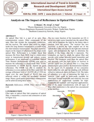 @ IJTSRD | Available Online @ www.ijtsrd.com
ISSN No: 2456
International
Research
Analysis on The Impact of Reflectance in Optical Fiber Links
J. Ilouno
1
Physics Department, University of Jos, Jos, Nigeria
2
Physics Department, Kwararafa University, Wukari, Taraba State, Nigeria
3
Backbone Connectivity Network, Abuja, Nigeria
ABSTRACT
An optical fiber link is a part of an optic fiber
communication system. Other components of the
optic fiber link include the transmitter, connectors,
and the receiver. The optical fiber could be single
mode (for long distance transmission) or multi
(for short distance transmission). This paper however,
majors on the impact of reflectance in the single
optical fiber. Reflectance is a hidden threat that
increases Bit Error Rate, BER, (rate at which errors
occur in transmission system) and reduces sy
performance if not monitored or controlled. Optical
Time Domain Reflectometer (OTDR) was used to
measure the reflectance in single-mode fiber. Events
measurements in OTDR heavily depend on good
reflectance. The OTDR was able to establish the
reflectance in every portion of the fiber under test. An
average reflectance level of -14.9275 dB of 1550 nm
signal over the span length of 20.422 km was
achieved which is within the acceptable standard
range. Hence, good quality performance transmissions
can be achieved along these routes.
Keywords: Reflectance, OTDR, Fiber, Optical Fiber
Link
I. INTRODUCTION
Fiber optic or optical fiber link comprises of optical
fiber, a transmitter, a receiver and connectors as seen
in Figure 1[1].
Figure 1: Optical fiber link
@ IJTSRD | Available Online @ www.ijtsrd.com | Volume – 2 | Issue – 4 | May-Jun 2018
ISSN No: 2456 - 6470 | www.ijtsrd.com | Volume
International Journal of Trend in Scientific
Research and Development (IJTSRD)
International Open Access Journal
Analysis on The Impact of Reflectance in Optical Fiber Links
J. Ilouno1
, M. Awoji2
, J. Sani3
Physics Department, University of Jos, Jos, Nigeria
Physics Department, Kwararafa University, Wukari, Taraba State, Nigeria
Backbone Connectivity Network, Abuja, Nigeria
An optical fiber link is a part of an optic fiber
communication system. Other components of the
optic fiber link include the transmitter, connectors,
and the receiver. The optical fiber could be single-
mode (for long distance transmission) or multi-mode
or short distance transmission). This paper however,
majors on the impact of reflectance in the single-mode
optical fiber. Reflectance is a hidden threat that
increases Bit Error Rate, BER, (rate at which errors
occur in transmission system) and reduces system
performance if not monitored or controlled. Optical
Time Domain Reflectometer (OTDR) was used to
mode fiber. Events
measurements in OTDR heavily depend on good
reflectance. The OTDR was able to establish the
ce in every portion of the fiber under test. An
14.9275 dB of 1550 nm
signal over the span length of 20.422 km was
achieved which is within the acceptable standard
range. Hence, good quality performance transmissions
Reflectance, OTDR, Fiber, Optical Fiber
Fiber optic or optical fiber link comprises of optical
fiber, a transmitter, a receiver and connectors as seen
The two main function of the transmitter are [2]: it
serves as a light source launched into the optical fiber
cable and to modulate the light by the binary data it
receives from the source. The receiver has two
functions: it detects the light coupled
optical fiber cable and converts the light into electrical
signal, and demodulates the light to determine the
identity of the binary data that it represents. The
connectors are used to attach the optical fiber and
provide solid contact between
receiver. The connector must align the optical fiber
end precisely with the light source or receiver to
prevent signal loss An optical fiber
strand of pure glass used as the transmission medium
for the signal [3]. It comprises of two concentric
layers called the core and the cladding with different
refractive indexes as shown in Figure 2 [4]. The index
of refraction is a way of measuring the light in a
material. Fiber could be multi
short-haul, limited bandwidth and relatively low
applications) or single-mode (suitable for high
bandwidth and medium- and long
One of the major considerati
fiber–fiber connection is the optical loss encountered
at the interface.
Figure 2: Optical fiber structure
Jun 2018 Page: 1372
www.ijtsrd.com | Volume - 2 | Issue – 4
Scientific
(IJTSRD)
International Open Access Journal
Analysis on The Impact of Reflectance in Optical Fiber Links
Physics Department, Kwararafa University, Wukari, Taraba State, Nigeria
The two main function of the transmitter are [2]: it
serves as a light source launched into the optical fiber
cable and to modulate the light by the binary data it
receives from the source. The receiver has two
functions: it detects the light coupled out of the
optical fiber cable and converts the light into electrical
signal, and demodulates the light to determine the
identity of the binary data that it represents. The
connectors are used to attach the optical fiber and
provide solid contact between mated transmitter and
receiver. The connector must align the optical fiber
end precisely with the light source or receiver to
An optical fiber is a long thin
strand of pure glass used as the transmission medium
for the signal [3]. It comprises of two concentric
layers called the core and the cladding with different
refractive indexes as shown in Figure 2 [4]. The index
measuring the light in a
material. Fiber could be multi-mode (suitable for
haul, limited bandwidth and relatively low-cost
mode (suitable for high-
and long-haul applications).
One of the major considerations with all types of
fiber connection is the optical loss encountered
Figure 2: Optical fiber structure
 