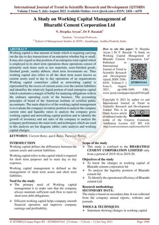 International Journal of Trend in Scientific Research and Development (IJTSRD)
Volume 5 Issue 5, July-August 2021 Available Online: www.ijtsrd.com e-ISSN: 2456 – 6470
@ IJTSRD | Unique Paper ID – IJTSRD45164 | Volume – 5 | Issue – 5 | Jul-Aug 2021 Page 1696
A Study on Working Capital Management of
Bharathi Cement Corporation Ltd
N. Deepika Aryan1
, Dr P. Basaiah2
1
Student, 2
Assistant Professor,
1,2
School of Management Studies & JNTU, Ananthapur, Andhra Pradesh, India
ABSTRACT
Working capital is that amount of funds which is requiring carrying
out the day to day transactions of an enterprise whether big or small.
It may also regard as that position of an enterprise total capital which
is employed in its short term operations those operations consist of
primarily such items such as raw materials, semi-finished goods,
finished goods, sundry debtors, short term investments etc. Thus
working capital also refers to all the short term assets known as
current assets used in day to day operations of an organizations
Working capital sometimes called as networking capital is
represented by the excess of current assets over the current liabilities
and identifies the relatively liquid portion of total enterprise capital
which constitutes a margin of buffer for maturing obligations with in
the ordinary operating cycle of the business. The accounting
principles of board of the American institute of certified public
accountants. The main objective of the working capital management
is to evaluate the company inventory position to analyze the company
current ratio and liquidity ratios to analyze the company gross
working capital and networking capital position and to identify the
growth of inventory and net sales of the company to analyze the
company performance the main tools and techniques which are used
in this analysis are bar diagram, tables, ratio analysis and working
capital changes.
KEYWORDS: Current Ratio, quick Ratio, Turnover Ratios
How to cite this paper: N. Deepika
Aryan | Dr P. Basaiah "A Study on
Working Capital Management of
Bharathi Cement Corporation Ltd"
Published in
International
Journal of Trend in
Scientific Research
and Development
(ijtsrd), ISSN: 2456-
6470, Volume-5 |
Issue-5, August
2021, pp.1696-1699, URL:
www.ijtsrd.com/papers/ijtsrd45164.pdf
Copyright © 2021 by author (s) and
International Journal of Trend in
Scientific Research and Development
Journal. This is an
Open Access article
distributed under the
terms of the Creative Commons
Attribution License (CC BY 4.0)
(http://creativecommons.org/licenses/by/4.0)
INTRODUCTION
Working capital defines the differences between the
current assets and current liabilities.
Working capital refers to the capital which is required
for short term purposes and to meet day to day
expenses.
Working capital management is defined as the
management of short term assets and short term
liabilities.
Need for the study
The primary need of Working capital
management is to make sure that the company
always maintain sufficient cash flow to meet its
short term debt obligations.
Efficient working capital helps company smooth
financial operation and improves company
earnings and profitability.
Scope of the study
This study is confined to the BHARATHAI
CEMENT CORPORATION LIMITED only
from a period of 2015-16 to 2019-20.
Objectives of the study
To know the changes in working capital of
Bharathi cement corporation ltd
To analyze the liquidity position of Bharathi
cement ltd.
To Identify the operational efficiencyof Bharathi
cement Ltd.
Research methodology
SECONDARY DATA:
The study is based on secondary data. It was collected
from the company annual reports, websites and
journals.
TOOLS & TECHNIQUES
Statement showing changes in working capital
IJTSRD45164
 