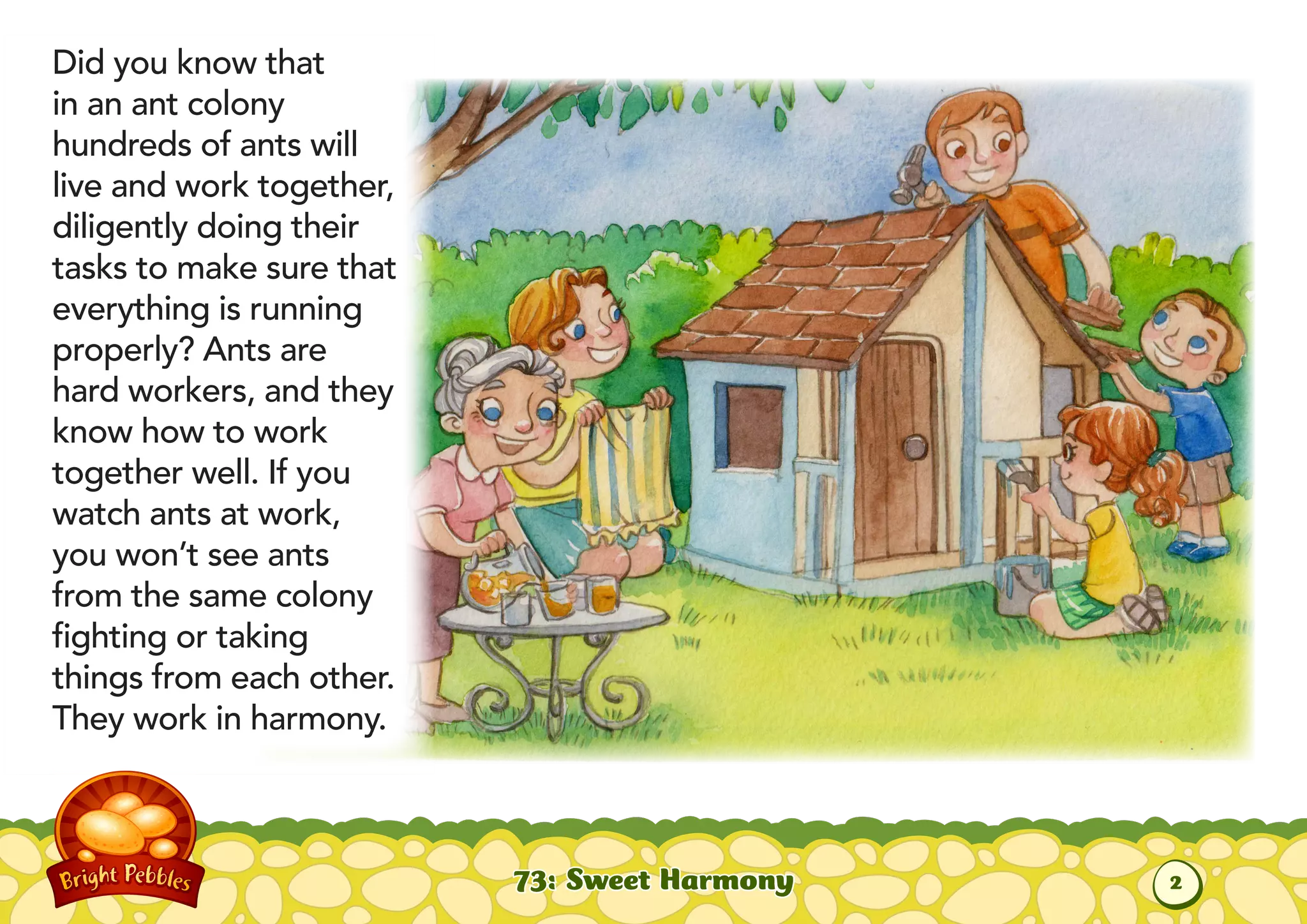 Did you know that
in an ant colony
hundreds of ants will
live and work together,
diligently doing their
tasks to make sure that
everything is running
properly? Ants are
hard workers, and they
know how to work
together well. If you
watch ants at work,
you won’t see ants
from the same colony
fighting or taking
things from each other.
They work in harmony.
73: Sweet Harmony
2