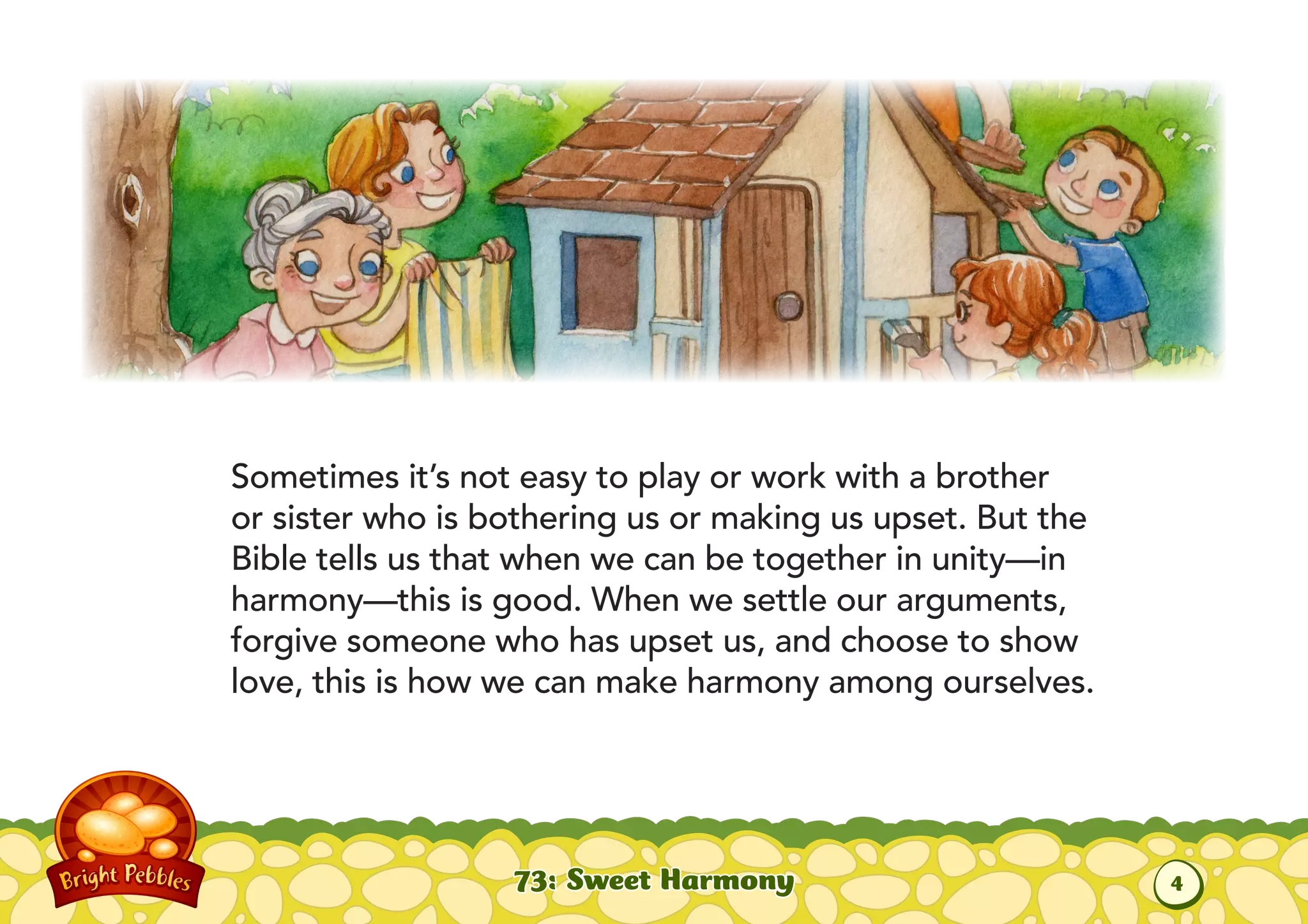 Sometimes it’s not easy to play or work with a brother
or sister who is bothering us or making us upset. But the
Bible tells us that when we can be together in unity—in
harmony—this is good. When we settle our arguments,
forgive someone who has upset us, and choose to show
love, this is how we can make harmony among ourselves.
73: Sweet Harmony
4