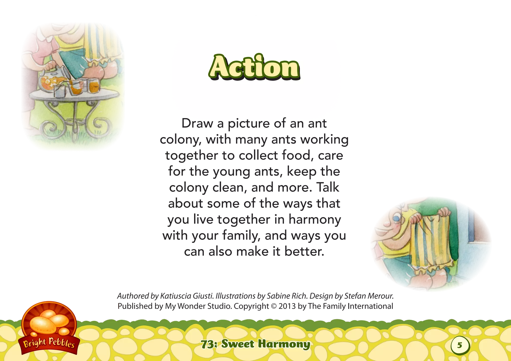 Action
Draw a picture of an ant
colony, with many ants working
together to collect food, care
for the young ants, keep the
colony clean, and more. Talk
about some of the ways that
you live together in harmony
with your family, and ways you
can also make it better.
Authored by Katiuscia Giusti. Illustrations by Sabine Rich. Design by Stefan Merour.
Published by My Wonder Studio. Copyright © 2013 by The Family International
73: Sweet Harmony
5