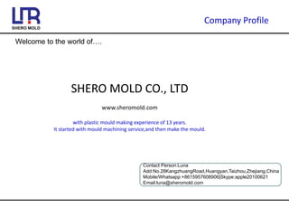 Company Profile
Welcome to the world of….
SHERO MOLD CO., LTD
www.sheromold.com
with plastic mould making experience of 13 years.
It started with mould machining service,and then make the mould.
Contact Person:Luna
Add:No.28KangzhuangRoad,Huangyan,Taizhou,Zhejiang,China
Mobile/Whatsapp:+8615957608906|Skype:apple20100621
Email:luna@sheromold.com
 