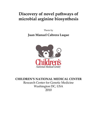 Discovery of novel pathways of
microbial arginine biosynthesis
Thesis by
Juan Manuel Cabrera Luque
CHILDREN’S NATIONAL MEDICAL CENTER
Research Center for Genetic Medicine
Washington DC, USA
2010
 