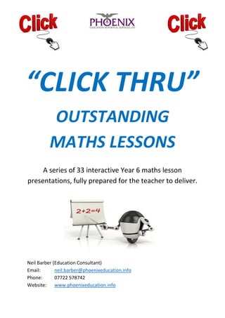 “CLICK THRU”
OUTSTANDING
MATHS LESSONS
A series of 33 interactive Year 6 maths lesson
presentations, fully prepared for the teacher to deliver.
Neil Barber (Education Consultant)
Email: neil.barber@phoenixeducation.info
Phone: 07722 578742
Website: www.phoenixeducation.info
 