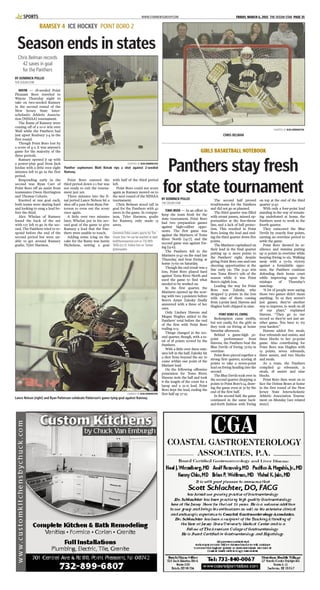 WWW.STARNEWSGROUP.COM FRIDAY, MARCH 6, 2015 THE OCEAN STAR PAGE 35SPORTS
RAMSEY 4 ICE HOCKEY POINT BORO 2
Season ends in states
BY DOMINICK POLLIO
THE OCEAN STAR
WAYNE — 18-seeded Point
Pleasant Boro traveled to
Wayne Thursday night to
take on two-seeded Ramsey
in the second round of the
New Jersey State Inter-
scholastic Athletic Associa-
tion [NJSIAA] tournament.
The Rams of Ramsey were
coming off of a 10-0 win over
Wall while the Panthers had
just upset Roxbury 5-4 in the
first round.
Though Point Boro lost by
a score of 4-2, it was anyone’s
game for the majority of the
three periods.
Ramsey opened it up with
a power-play goal from Jack
Jordan with a little over eight
minutes left to go in the first
period.
Responding early in the
second was Ryan Carr of
Point Boro off an assist from
teammates Owen Herrington
and Thomas Colorio.
Knotted at one goal each,
both teams were skating hard
and looking to snag a lead be-
fore the third.
Alex Whelan of Ramsey
found the back of the net
with 1:17 left to go in the sec-
ond. The Panthers tried to re-
spond before the end of the
second period but were un-
able to get around Ramsey
goalie, Tyler Harmon.
Point Boro entered the
third period down 2-1 but was
not ready to exit the tourna-
ment just yet.
Three minutes into the fi-
nal period Lance Nelson hit a
shot off a pass from Ryan Pat-
terson to even out the score
once again.
A little over two minutes
later, Whelan put in his sec-
ond goal of the game to give
Ramsey a lead that the Pan-
thers were unable to touch.
Adding some icing on the
cake for the Rams was Justin
Nicholson, netting a goal
with half of the third period
left.
Point Boro could not score
again as Ramsey moved on to
the next round of the NJSIAA
tournament.
Chris Belman stood tall in
goal for the Panthers with 42
saves in the game. In compar-
ison, Tyler Harmon, goalie
for Ramsey, only made 13
saves.
Dominick Pollio covers sports for The
Ocean Star. He can be reached at dpol-
lio@theoceanstar.com or 732-899-
7606 Ext 15. Follow him on Twitter
@dompollio.
Chris Belman records
42 saves in goal
for the Panthers
COURTESY OF JEAN HERRINGTON
Panther sophomore Matt Kimak rips a shot against 2-seeded
Ramsey.
COURTESY OF JEAN HERRINGTON
CHRIS BELMAN
BY DOMINICK POLLIO
THE OCEAN STAR
TOMS RIVER — In an effort to
keep the team fresh for the
state tournament, Point Boro
had two preparation games
against high-caliber oppo-
nents. The first game was
against the Mariners of Toms
River North [14-7], and the
second game was against Ew-
ing [15-6].
The Panthers fell to the
Mariners 51-42 on the road last
Thursday, and beat Ewing at
home 75-69 on Saturday.
Though the end result was a
loss, Point Boro played hard
against Toms River North and
used the game to find what
needed to be worked on.
In the first quarter, the
Mariners opened up the scor-
ing with two 3-pointers before
Boro’s Amye Zalesky finally
answered with a three of her
own.
Only Lindsey Havens and
Megan Hughes added to the
Panthers’ total before the end
of the first with Point Boro
trailing 11-9.
Things changed in the sec-
ond quarter, though, with a to-
tal of 18 points scored by the
Panthers.
With a little over three min-
utes left in the half, Zalesky hit
a shot from beyond the arc to
come within one point of the
Mariner lead.
On the following offensive
possession for Toms River,
Havens stole the ball and took
it the length of the court for a
layup and a 22-21 lead. Point
Boro kept the lead, ending the
first half up 27-25.
The second half proved
troublesome for the Panthers
and did not go as planned.
The third quarter was filled
with errant passes, missed op-
portunities at the free-throw
line, and a lack of ball protec-
tion. This resulted in Point
Boro losing the lead and end-
ing the third quarter down five
points.
The Mariners capitalized on
their lead in the final quarter
putting up 12 more points to
the Panthers’ eight, despite
giving Point Boro one-and-one
shooting opportunities at the
line early on. The 51-42 win
was Toms River’s 15th of the
season while it was Point
Boro’s eighth loss.
Leading the way for Point
Boro was Zalesky, who
dropped 13 points in the loss
with nine of them coming
from 3-point land. Havens and
Hughes both chipped in nine.
POINT BORO VS. EWING
Redemption came swiftly,
but not easily, for the girls as
they took on Ewing at home
Saturday afternoon.
Behind a game-high 30-
point performance from
Havens, the Panthers beat the
Blue Devils of Ewing 75-69 in
overtime.
Point Boro pieced together a
strong first quarter, scoring 18
points to take a seven-point
lead on Ewing heading into the
second.
The Blue Devils took over in
the second quarter dropping 21
points to Point Boro’s 14, draw-
ing the game even at 32 by the
end of the first half.
In the second half, the game
continued in the same back-
and-forth fashion with Ewing
on top at the end of the third
quarter 51-47.
With only a four-point lead
standing in the way of remain-
ing undefeated at home, the
Panthers went to work in the
fourth quarter.
They outscored the Blue
Devils by exactly four points,
earning an overtime period to
settle the game.
Point Boro showed its re-
silience and stamina putting
up 12 points in overtime while
keeping Ewing to six. Walking
away with a 75-69 victory
against a formidable oppo-
nent, the Panthers continue
defending their home court
while improving upon the
mishaps of Thursday’s
matchup.
“A lot of people were saying
those two games didn’t mean
anything. To us they weren’t
just games, they’re another
way to improve, to work on all
of our plays,” explained
Havens. “They go to our
record so they’re not just an-
other game. You have to try
your hardest.”
Havens added five steals,
four rebounds and assists, and
three blocks to her 30-point
game. Also contributing for
Point Boro was Hughes with
19 points, seven rebounds,
three assists, and two blocks
and steals.
As a team, the Panthers
compiled 42 rebounds, 21
steals, 18 assists and nine
blocks.
Point Boro then went on to
face the Delran Bears at home
in the first round of the New
Jersey State Interscholastic
Athletic Association Tourna-
ment on Monday [see related
story].
GIRLS BASKETBALL NOTEBOOK
Panthers stay fresh
for state tournament
COURTESY OF JEAN HERRINGTON
Lance Nelson [right] and Ryan Patterson celebrate Patterson’s game-tying goal against Ramsey.
 