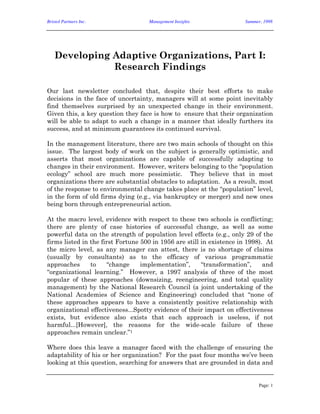 Bristol Partners Inc. Management Insights Summer, 1998
Page: 1
Developing Adaptive Organizations, Part I:
Research Findings
Our last newsletter concluded that, despite their best efforts to make
decisions in the face of uncertainty, managers will at some point inevitably
find themselves surprised by an unexpected change in their environment.
Given this, a key question they face is how to ensure that their organization
will be able to adapt to such a change in a manner that ideally furthers its
success, and at minimum guarantees its continued survival.
In the management literature, there are two main schools of thought on this
issue. The largest body of work on the subject is generally optimistic, and
asserts that most organizations are capable of successfully adapting to
changes in their environment. However, writers belonging to the “population
ecology” school are much more pessimistic. They believe that in most
organizations there are substantial obstacles to adaptation. As a result, most
of the response to environmental change takes place at the “population” level,
in the form of old firms dying (e.g., via bankruptcy or merger) and new ones
being born through entrepreneurial action.
At the macro level, evidence with respect to these two schools is conflicting;
there are plenty of case histories of successful change, as well as some
powerful data on the strength of population level effects (e.g., only 29 of the
firms listed in the first Fortune 500 in 1956 are still in existence in 1998). At
the micro level, as any manager can attest, there is no shortage of claims
(usually by consultants) as to the efficacy of various programmatic
approaches to “change implementation”, “transformation”, and
“organizational learning.” However, a 1997 analysis of three of the most
popular of these approaches (downsizing, reengineering, and total quality
management) by the National Research Council (a joint undertaking of the
National Academies of Science and Engineering) concluded that “none of
these approaches appears to have a consistently positive relationship with
organizational effectiveness...Spotty evidence of their impact on effectiveness
exists, but evidence also exists that each approach is useless, if not
harmful...[However], the reasons for the wide-scale failure of these
approaches remain unclear.”1
Where does this leave a manager faced with the challenge of ensuring the
adaptability of his or her organization? For the past four months we’ve been
looking at this question, searching for answers that are grounded in data and
 