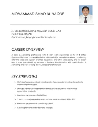 MOHAMMAD EMAD UL HAQUE
FL: 305 Lootah Building, Frij Murar, Dubai, U.A.E
Cell #: 055-1185711
Email: emad_happyhomer@hotmail.com
CAREER OVERVIEW
A Sales & Marketing professional with 3 years work experience in the IT & Office
Equipment industry, I am working in the sales and after sales division where I am looking
after the sales and support of office equipment and after sales locally and for export
also. I have completed my Masters in Business Administration with specialization in
Marketing and now seeking a new professional challenge.
KEY STRENGTHS
 High level experience in developing sales targets and marketing strategies to
meet company targets.
 Strong Channel Development and Product Development skills in office
automation products.
 Hands on experience of MS-Office
 3 years concrete experience of customer services of both B2B & B2C
 Hands on experience in convincing clients.
 Creating forward and backward linkages.
 