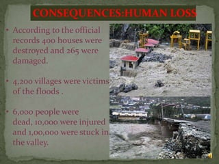 CONSEQUENCES:HUMAN LOSS
• According to the official
records 400 houses were
destroyed and 265 were
damaged.
• 4,200 villages were victims
of the floods .
• 6,000 people were
dead, 10,000 were injured
and 1,00,000 were stuck in
the valley.
11

 
