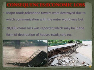 CONSEQUENCES:ECONOMIC LOSS
• Major roads,telephone towers were destroyed due to
which communication with the outer world was lost.
• 20,000 crores loss was reported,which may be in the
form of destruction of houses roads,cars etc.

12

 