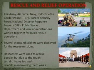 RESCUE AND RELIEF OPERATION
• The Army, Air Force, Navy, Indo-Tibetan
Border Police (ITBP), Border Security
Force, National Disaster Response
Force (NDRF), Public Works
Department and local administrations
worked together for quick rescue
operations.
• Several thousand soldiers were deployed
for the rescue missions.
• Helicopters were used to rescue
people, but due to the rough
terrain, heavy fog and
rainfall, maneuvering them was a
challenge.

13

 