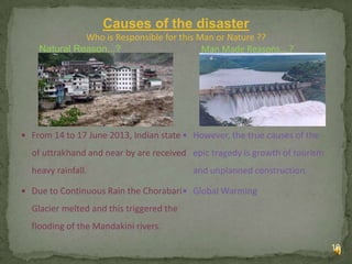 Causes of the disaster
Who is Responsible for this Man or Nature ??
Natural Reason...?
Man Made Reasons….?

 From 14 to 17 June 2013, Indian state  However, the true causes of the

of uttrakhand and near by are received epic tragedy is growth of tourism
heavy rainfall.

and unplanned construction.

 Due to Continuous Rain the Chorabari  Global Warming

Glacier melted and this triggered the
flooding of the Mandakini rivers.
16

 