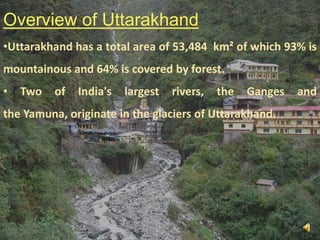 Overview of Uttarakhand
•Uttarakhand has a total area of 53,484 km² of which 93% is
mountainous and 64% is covered by forest.

•

Two

of

India's

largest

rivers,

the

Ganges

and

the Yamuna, originate in the glaciers of Uttarakhand.

3

 