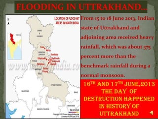 FLOODING IN UTTRAKHAND…
From 15 to 18 June 2013, Indian
state of Uttrakhand and
adjoining area received heavy
rainfall, which was about 375
percent more than the
benchmark rainfall during a
normal monsoon.

16th and 17th June,2013
The Day of
Destruction happened
in history of
7
UTTRAKHAND

 